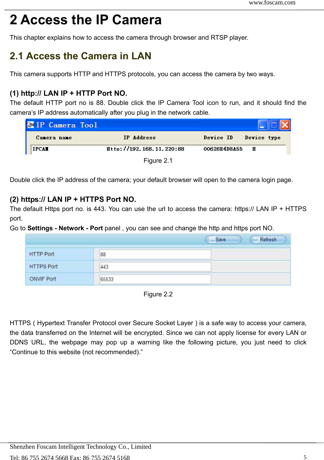  www.foscam.com               Shenzhen Foscam Intelligent Technology Co., Limited Tel: 86 755 2674 5668 Fax: 86 755 2674 5168   52 Access the IP Camera This chapter explains how to access the camera through browser and RTSP player. 2.1 Access the Camera in LAN This camera supports HTTP and HTTPS protocols, you can access the camera by two ways.  (1) http:// LAN IP + HTTP Port NO. The default HTTP port no is 88. Double click the IP Camera Tool icon to run, and it should find the camera&rsquo;s IP address automatically after you plug in the network cable.  Figure 2.1  Double click the IP address of the camera; your default browser will open to the camera login page.  (2) https:// LAN IP + HTTPS Port NO. The default Https port no. is 443. You can use the url to access the camera: https:// LAN IP + HTTPS port. Go to Settings - Network - Port panel , you can see and change the http and https port NO.    Figure 2.2   HTTPS ( Hypertext Transfer Protocol over Secure Socket Layer ) is a safe way to access your camera, the data transferred on the Internet will be encrypted. Since we can not apply license for every LAN or DDNS URL, the webpage may pop up a warning like the following picture, you just need to click &ldquo;Continue to this website (not recommended).&rdquo; 