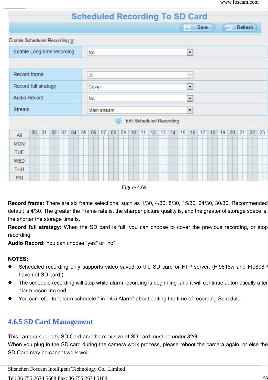  www.foscam.com            Shenzhen Foscam Intelligent Technology Co., Limited Tel: 86 755 2674 5668 Fax: 86 755 2674 5168   68 Figure 4.69   Record frame: There are six frame selections, such as 1/30, 4/30, 8/30, 15/30, 24/30, 30/30. Recommended default is 4/30. The greater the Frame rate is, the sharper picture quality is, and the greater of storage space is, the shorter the storage time is. Record full strategy: When the SD card is full, you can choose to cover the previous recording, or stop recording. Audio Record: You can choose "yes" or "no".  NOTES:   Scheduled recording only supports video saved to the SD card or FTP server. (FI9818w and FI9808P have not SD card.)     The schedule recording will stop while alarm recording is beginning ,and it will continue automatically after alarm recording end.   You can refer to "alarm schedule." in " 4.5 Alarm" about editing the time of recording Schedule.  4.6.5 SD Card Management This camera supports SD Card and the max size of SD card must be under 32G. When you plug in the SD card during the camera work process, please reboot the camera again, or else the SD Card may be cannot work well.  
