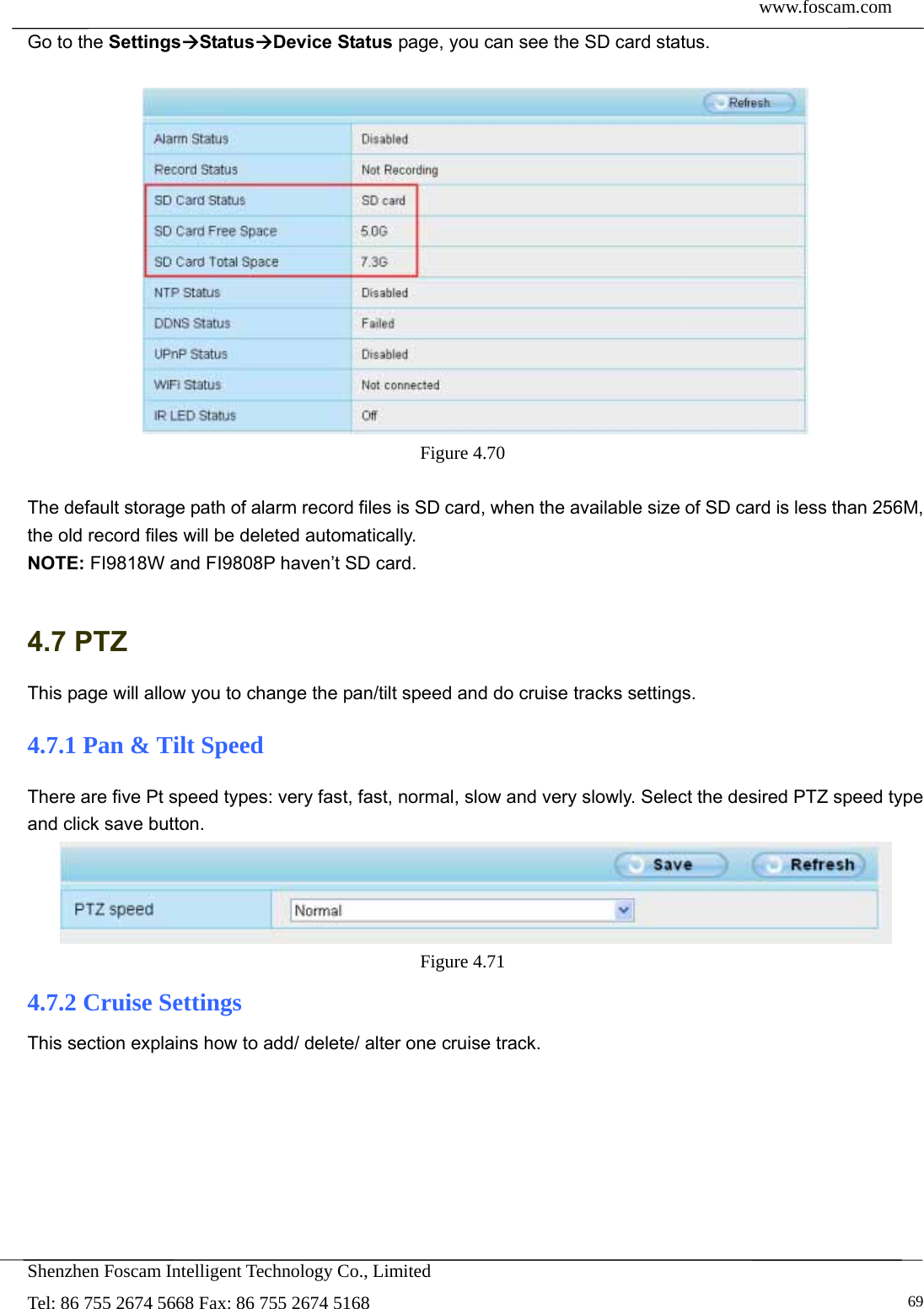  www.foscam.com            Shenzhen Foscam Intelligent Technology Co., Limited Tel: 86 755 2674 5668 Fax: 86 755 2674 5168   69Go to the SettingsStatusDevice Status page, you can see the SD card status.   Figure 4.70   The default storage path of alarm record files is SD card, when the available size of SD card is less than 256M, the old record files will be deleted automatically. NOTE: FI9818W and FI9808P haven&rsquo;t SD card.    4.7 PTZ This page will allow you to change the pan/tilt speed and do cruise tracks settings. 4.7.1 Pan &amp; Tilt Speed There are five Pt speed types: very fast, fast, normal, slow and very slowly. Select the desired PTZ speed type and click save button.  Figure 4.71  4.7.2 Cruise Settings This section explains how to add/ delete/ alter one cruise track. 