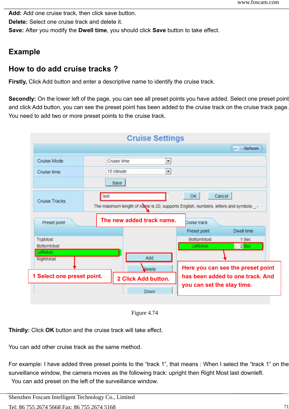  www.foscam.com            Shenzhen Foscam Intelligent Technology Co., Limited Tel: 86 755 2674 5668 Fax: 86 755 2674 5168   71Add: Add one cruise track, then click save button. Delete: Select one cruise track and delete it. Save: After you modify the Dwell time, you should click Save button to take effect.  Example How to do add cruise tracks ? Firstly, Click Add button and enter a descriptive name to identify the cruise track.  Secondly: On the lower left of the page, you can see all preset points you have added. Select one preset point and click Add button, you can see the preset point has been added to the cruise track on the cruise track page. You need to add two or more preset points to the cruise track.      Figure 4.74   Thirdly: Click OK button and the cruise track will take effect.  You can add other cruise track as the same method.  For example: I have added three preset points to the &ldquo;track 1&rdquo;, that means : When I select the &ldquo;track 1&rdquo; on the surveillance window, the camera moves as the following track: upright then Right Most last downleft.   You can add preset on the left of the surveillance window. The new added track name. 1 Select one preset point.  2 Click Add button.Here you can see the preset point has been added to one track. And you can set the stay time. 