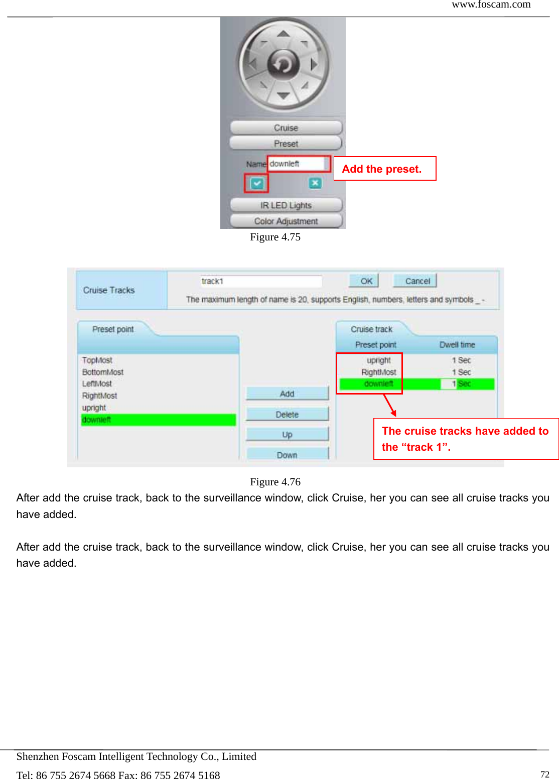  www.foscam.com            Shenzhen Foscam Intelligent Technology Co., Limited Tel: 86 755 2674 5668 Fax: 86 755 2674 5168   72 Figure 4.75     Figure 4.76  After add the cruise track, back to the surveillance window, click Cruise, her you can see all cruise tracks you have added.  After add the cruise track, back to the surveillance window, click Cruise, her you can see all cruise tracks you have added.  The cruise tracks have added to the &ldquo;track 1&rdquo;. Add the preset. 