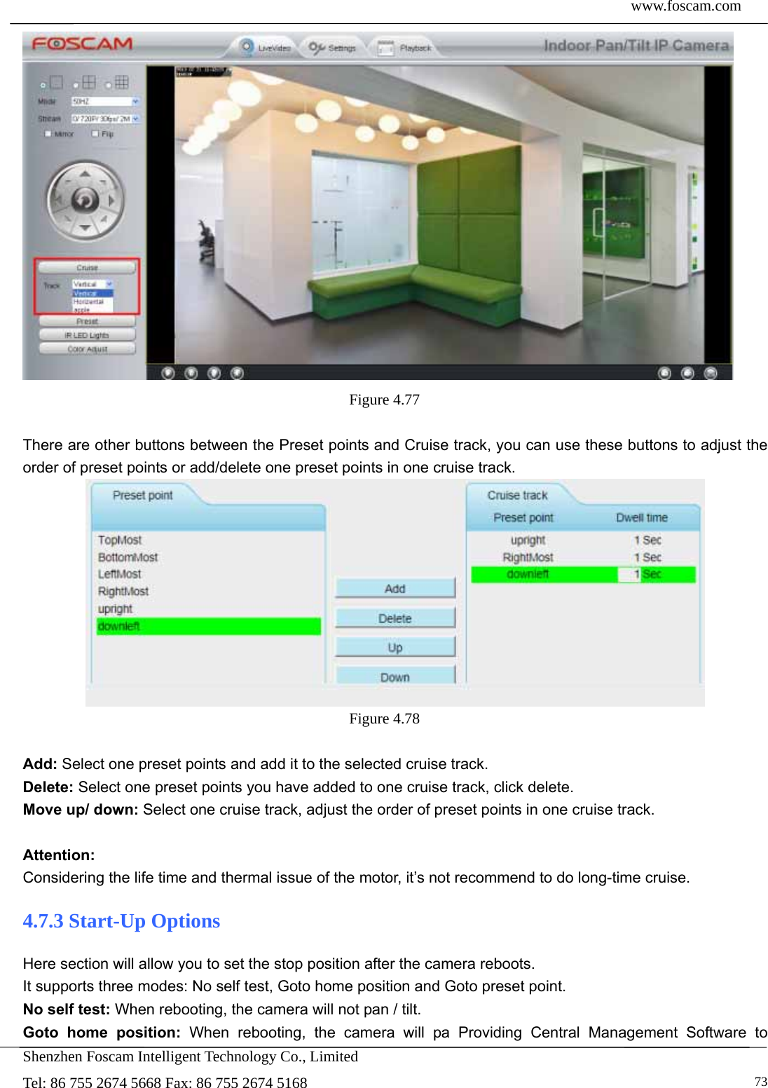  www.foscam.com            Shenzhen Foscam Intelligent Technology Co., Limited Tel: 86 755 2674 5668 Fax: 86 755 2674 5168   73 Figure 4.77   There are other buttons between the Preset points and Cruise track, you can use these buttons to adjust the order of preset points or add/delete one preset points in one cruise track.  Figure 4.78   Add: Select one preset points and add it to the selected cruise track. Delete: Select one preset points you have added to one cruise track, click delete. Move up/ down: Select one cruise track, adjust the order of preset points in one cruise track.  Attention:  Considering the life time and thermal issue of the motor, it&rsquo;s not recommend to do long-time cruise. 4.7.3 Start-Up Options Here section will allow you to set the stop position after the camera reboots.   It supports three modes: No self test, Goto home position and Goto preset point. No self test: When rebooting, the camera will not pan / tilt. Goto home position: When rebooting, the camera will pa Providing Central Management Software to 