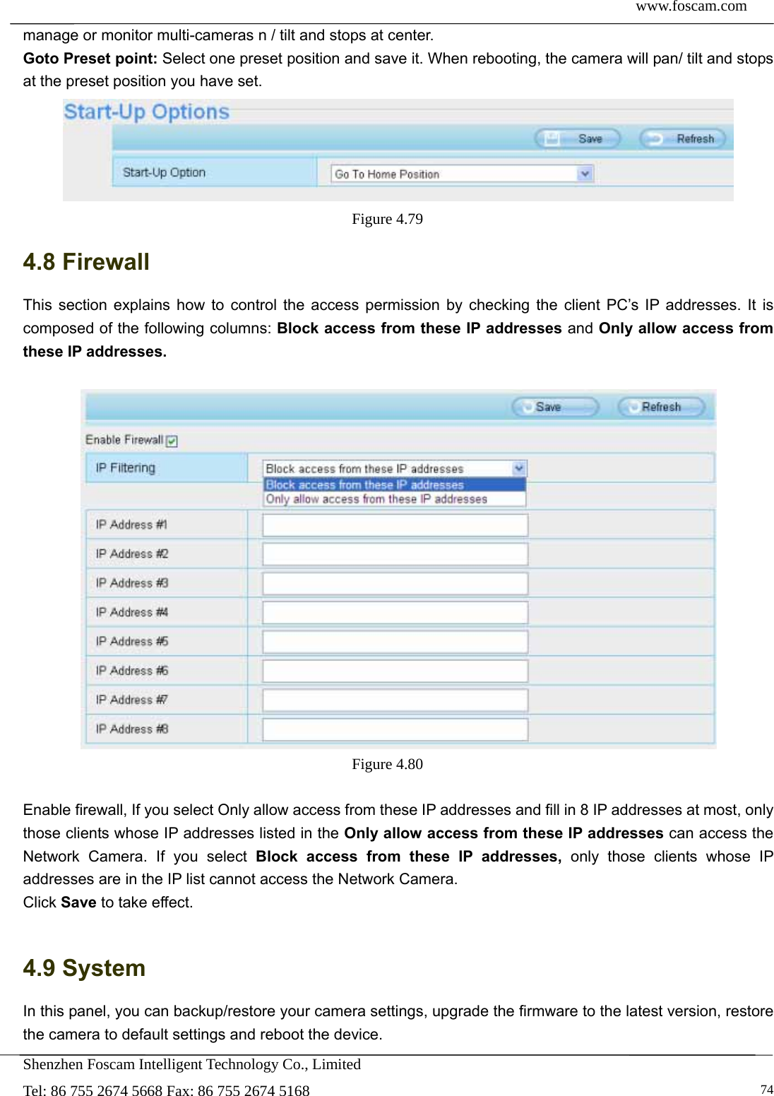  www.foscam.com            Shenzhen Foscam Intelligent Technology Co., Limited Tel: 86 755 2674 5668 Fax: 86 755 2674 5168   74manage or monitor multi-cameras n / tilt and stops at center. Goto Preset point: Select one preset position and save it. When rebooting, the camera will pan/ tilt and stops at the preset position you have set.  Figure 4.79  4.8 Firewall   This section explains how to control the access permission by checking the client PC&rsquo;s IP addresses. It is composed of the following columns: Block access from these IP addresses and Only allow access from these IP addresses.   Figure 4.80   Enable firewall, If you select Only allow access from these IP addresses and fill in 8 IP addresses at most, only those clients whose IP addresses listed in the Only allow access from these IP addresses can access the Network Camera. If you select Block access from these IP addresses, only those clients whose IP addresses are in the IP list cannot access the Network Camera. Click Save to take effect.  4.9 System In this panel, you can backup/restore your camera settings, upgrade the firmware to the latest version, restore the camera to default settings and reboot the device. 