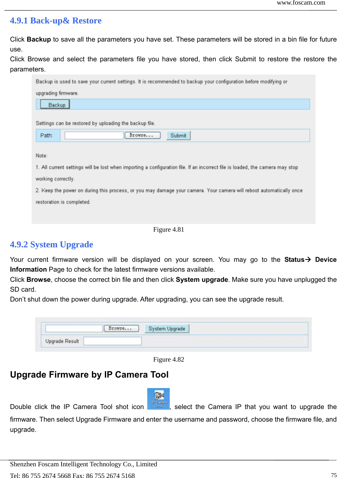 www.foscam.com            Shenzhen Foscam Intelligent Technology Co., Limited Tel: 86 755 2674 5668 Fax: 86 755 2674 5168   754.9.1 Back-up&amp; Restore Click Backup to save all the parameters you have set. These parameters will be stored in a bin file for future use. Click Browse and select the parameters file you have stored, then click Submit to restore the restore the parameters.  Figure 4.81  4.9.2 System Upgrade Your current firmware version will be displayed on your screen. You may go to the Status Device Information Page to check for the latest firmware versions available. Click Browse, choose the correct bin file and then click System upgrade. Make sure you have unplugged the SD card. Don&rsquo;t shut down the power during upgrade. After upgrading, you can see the upgrade result.   Figure 4.82  Upgrade Firmware by IP Camera Tool Double click the IP Camera Tool shot icon  , select the Camera IP that you want to upgrade the firmware. Then select Upgrade Firmware and enter the username and password, choose the firmware file, and upgrade. 