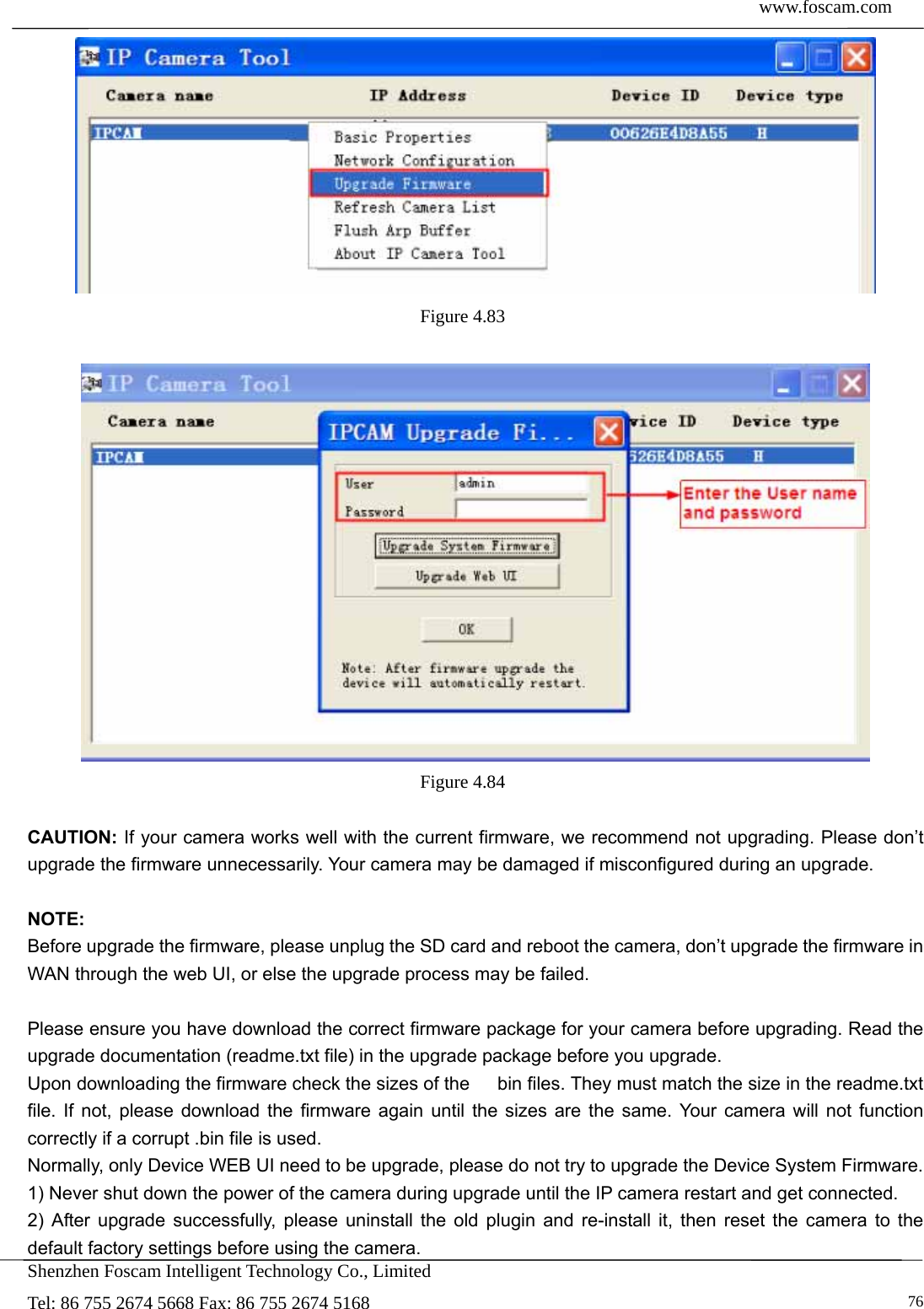  www.foscam.com            Shenzhen Foscam Intelligent Technology Co., Limited Tel: 86 755 2674 5668 Fax: 86 755 2674 5168   76 Figure 4.83    Figure 4.84   CAUTION: If your camera works well with the current firmware, we recommend not upgrading. Please don&rsquo;t upgrade the firmware unnecessarily. Your camera may be damaged if misconfigured during an upgrade.    NOTE:  Before upgrade the firmware, please unplug the SD card and reboot the camera, don&rsquo;t upgrade the firmware in WAN through the web UI, or else the upgrade process may be failed.    Please ensure you have download the correct firmware package for your camera before upgrading. Read the upgrade documentation (readme.txt file) in the upgrade package before you upgrade. Upon downloading the firmware check the sizes of the      bin files. They must match the size in the readme.txt file. If not, please download the firmware again until the sizes are the same. Your camera will not function correctly if a corrupt .bin file is used. Normally, only Device WEB UI need to be upgrade, please do not try to upgrade the Device System Firmware. 1) Never shut down the power of the camera during upgrade until the IP camera restart and get connected. 2) After upgrade successfully, please uninstall the old plugin and re-install it, then reset the camera to the default factory settings before using the camera. 