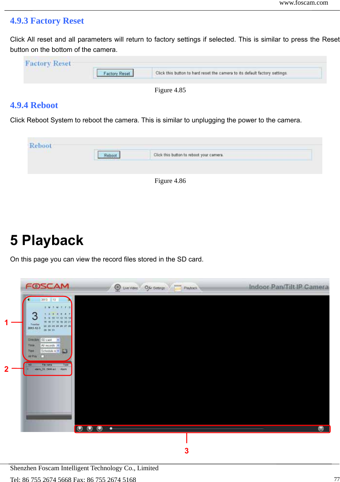  www.foscam.com            Shenzhen Foscam Intelligent Technology Co., Limited Tel: 86 755 2674 5668 Fax: 86 755 2674 5168   774.9.3 Factory Reset Click All reset and all parameters will return to factory settings if selected. This is similar to press the Reset button on the bottom of the camera.  Figure 4.85  4.9.4 Reboot Click Reboot System to reboot the camera. This is similar to unplugging the power to the camera.   Figure 4.86      5 Playback On this page you can view the record files stored in the SD card.      1 2 3 