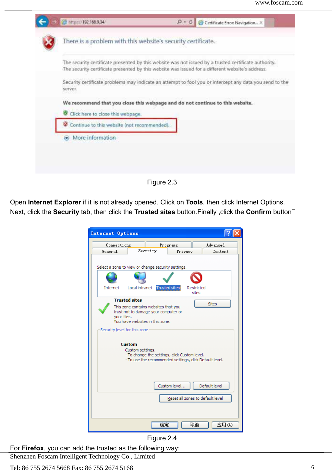  www.foscam.com               Shenzhen Foscam Intelligent Technology Co., Limited Tel: 86 755 2674 5668 Fax: 86 755 2674 5168   6 Figure 2.3  Open Internet Explorer if it is not already opened. Click on Tools, then click Internet Options. Next, click the Security tab, then click the Trusted sites button.Finally ,click the Confirm button。   Figure 2.4 For Firefox, you can add the trusted as the following way:   
