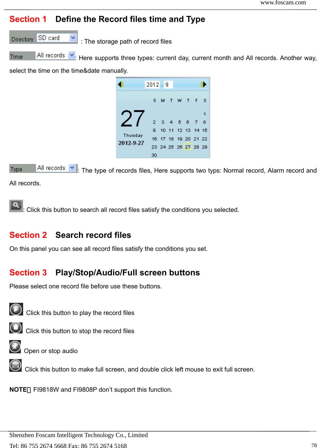 www.foscam.com            Shenzhen Foscam Intelligent Technology Co., Limited Tel: 86 755 2674 5668 Fax: 86 755 2674 5168   78Section 1    Define the Record files time and Type   : The storage path of record files : Here supports three types: current day, current month and All records. Another way, select the time on the time&amp;date manually.  : The type of records files, Here supports two typs: Normal record, Alarm record and All records.  : Click this button to search all record files satisfy the conditions you selected.  Section 2  Search record files On this panel you can see all record files satisfy the conditions you set.  Section 3  Play/Stop/Audio/Full screen buttons Please select one record file before use these buttons.    Click this button to play the record files   Click this button to stop the record files   Open or stop audio   Click this button to make full screen, and double click left mouse to exit full screen.  NOTE：FI9818W and FI9808P don&rsquo;t support this function.   