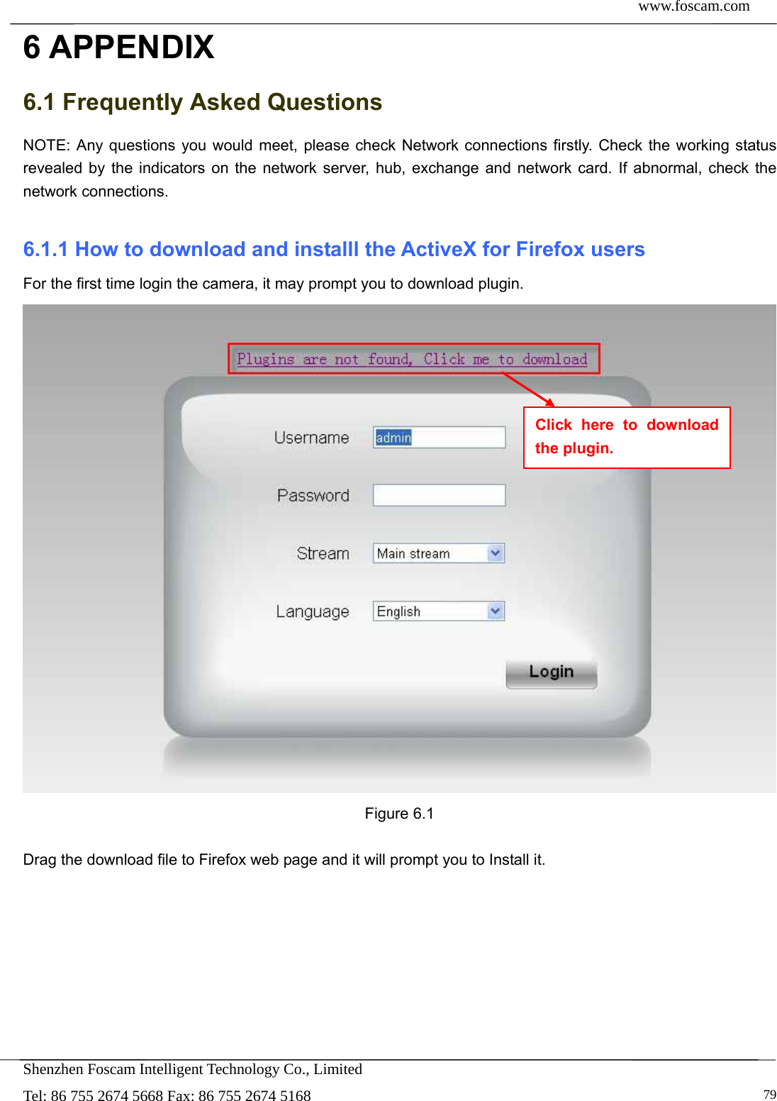  www.foscam.com            Shenzhen Foscam Intelligent Technology Co., Limited Tel: 86 755 2674 5668 Fax: 86 755 2674 5168   796 APPENDIX 6.1 Frequently Asked Questions NOTE: Any questions you would meet, please check Network connections firstly. Check the working status revealed by the indicators on the network server, hub, exchange and network card. If abnormal, check the network connections.  6.1.1 How to download and installl the ActiveX for Firefox users  For the first time login the camera, it may prompt you to download plugin.  Figure 6.1  Drag the download file to Firefox web page and it will prompt you to Install it. Click here to download the plugin. 