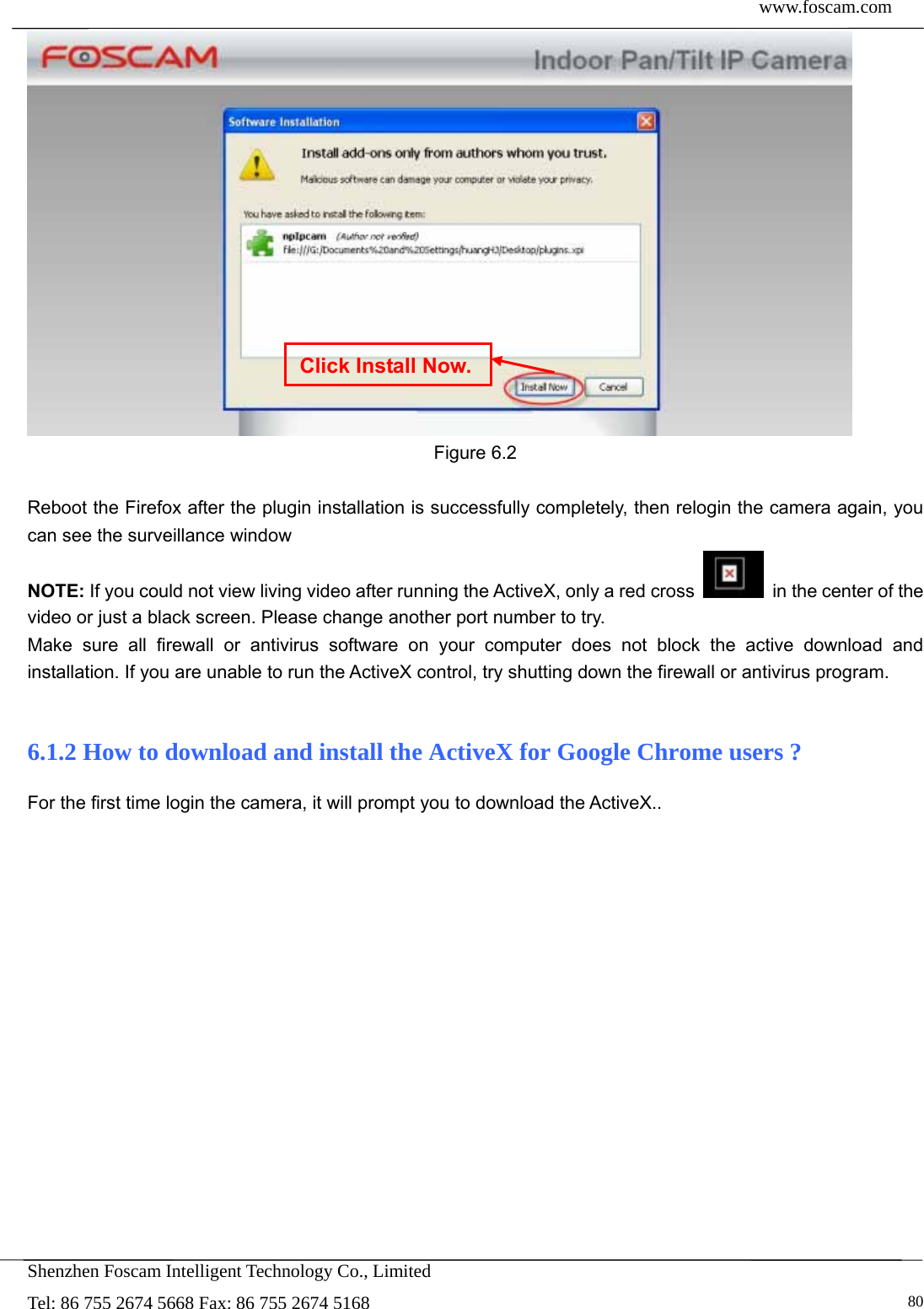  www.foscam.com            Shenzhen Foscam Intelligent Technology Co., Limited Tel: 86 755 2674 5668 Fax: 86 755 2674 5168   80 Figure 6.2  Reboot the Firefox after the plugin installation is successfully completely, then relogin the camera again, you can see the surveillance window   NOTE: If you could not view living video after running the ActiveX, only a red cross    in the center of the video or just a black screen. Please change another port number to try. Make sure all firewall or antivirus software on your computer does not block the active download and installation. If you are unable to run the ActiveX control, try shutting down the firewall or antivirus program.  6.1.2 How to download and install the ActiveX for Google Chrome users ? For the first time login the camera, it will prompt you to download the ActiveX..   Click Install Now.