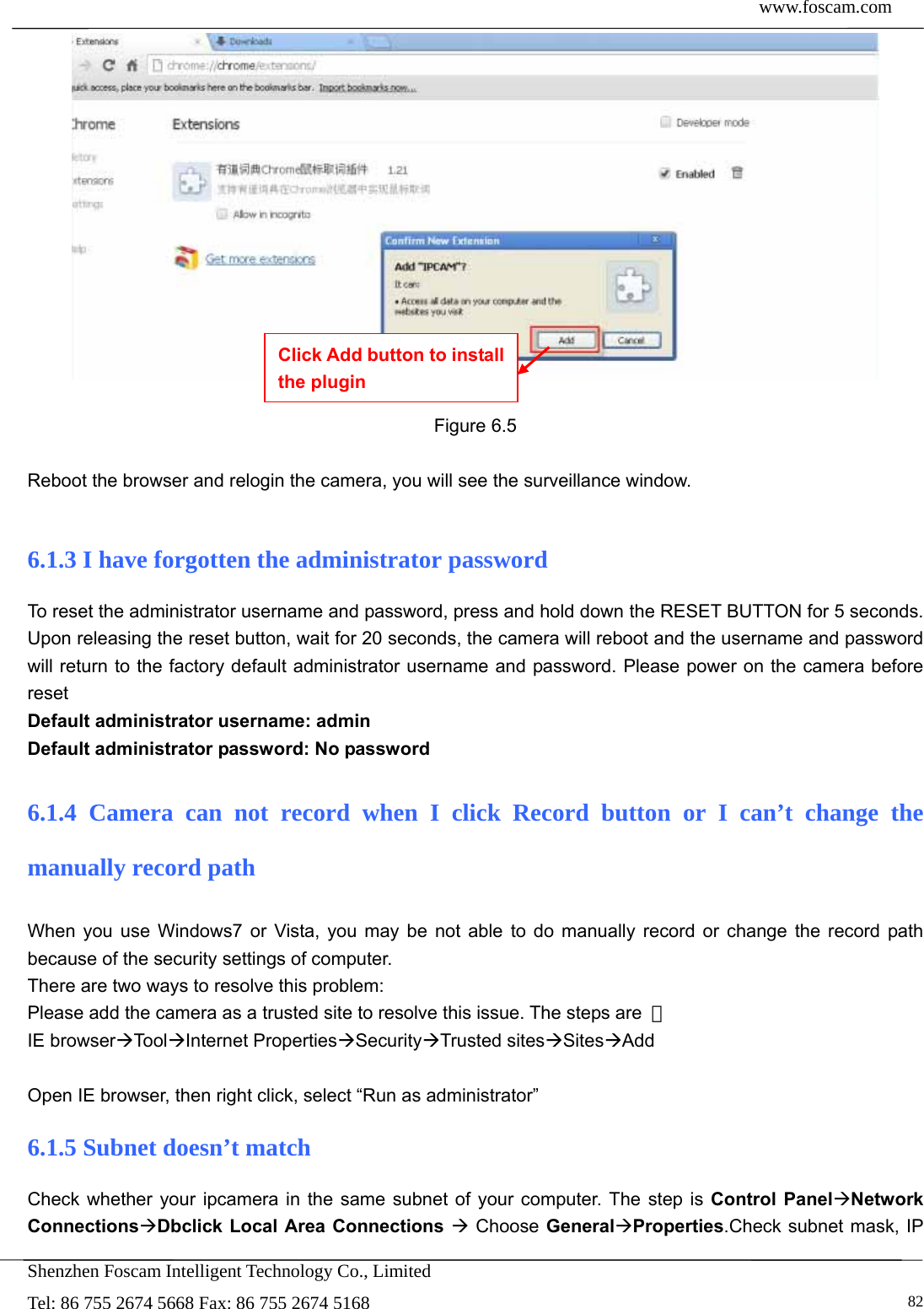  www.foscam.com            Shenzhen Foscam Intelligent Technology Co., Limited Tel: 86 755 2674 5668 Fax: 86 755 2674 5168   82  Figure 6.5  Reboot the browser and relogin the camera, you will see the surveillance window.  6.1.3 I have forgotten the administrator password To reset the administrator username and password, press and hold down the RESET BUTTON for 5 seconds. Upon releasing the reset button, wait for 20 seconds, the camera will reboot and the username and password will return to the factory default administrator username and password. Please power on the camera before reset  Default administrator username: admin Default administrator password: No password 6.1.4 Camera can not record when I click Record button or I can&rsquo;t change the manually record path When you use Windows7 or Vista, you may be not able to do manually record or change the record path because of the security settings of computer.   There are two ways to resolve this problem: Please add the camera as a trusted site to resolve this issue. The steps are  ： IE browserToolInternet PropertiesSecurityTrusted sitesSitesAdd  Open IE browser, then right click, select &ldquo;Run as administrator&rdquo; 6.1.5 Subnet doesn&rsquo;t match Check whether your ipcamera in the same subnet of your computer. The step is Control PanelNetwork ConnectionsDbclick Local Area Connections  Choose GeneralProperties.Check subnet mask, IP Click Add button to install the plugin 