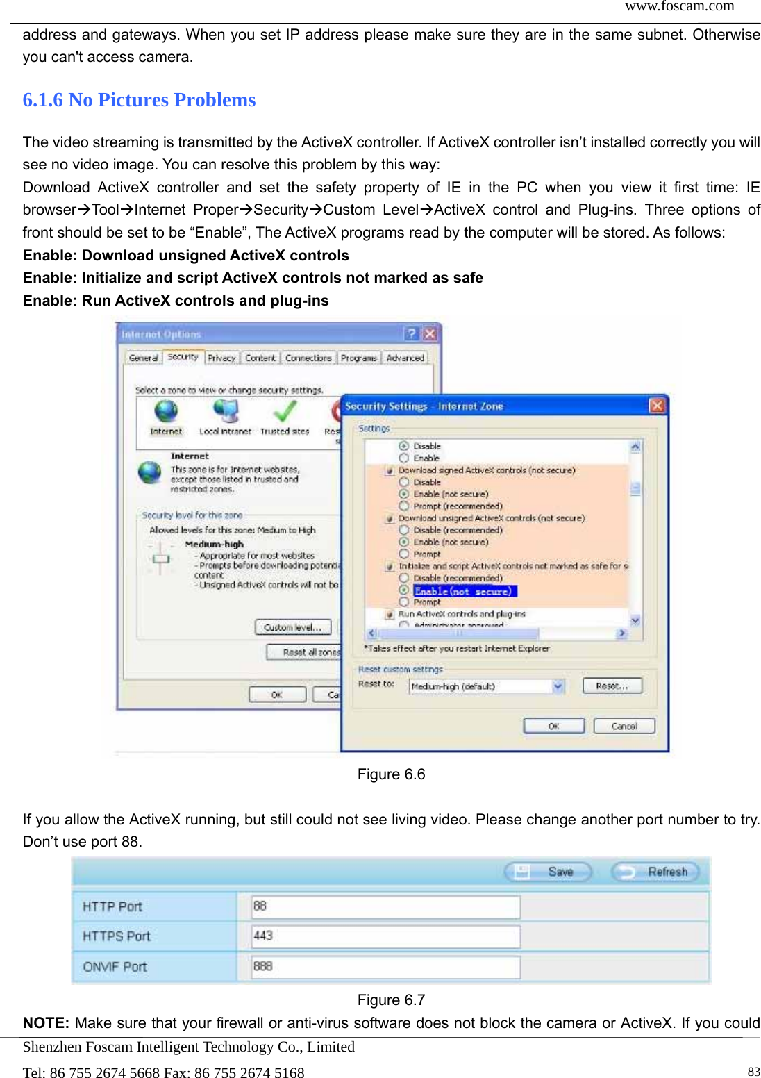  www.foscam.com            Shenzhen Foscam Intelligent Technology Co., Limited Tel: 86 755 2674 5668 Fax: 86 755 2674 5168   83address and gateways. When you set IP address please make sure they are in the same subnet. Otherwise you can't access camera.   6.1.6 No Pictures Problems The video streaming is transmitted by the ActiveX controller. If ActiveX controller isn&rsquo;t installed correctly you will see no video image. You can resolve this problem by this way: Download ActiveX controller and set the safety property of IE in the PC when you view it first time: IE browserToo lInternet ProperSecurityCustom LevelActiveX control and Plug-ins. Three options of front should be set to be &ldquo;Enable&rdquo;, The ActiveX programs read by the computer will be stored. As follows: Enable: Download unsigned ActiveX controls Enable: Initialize and script ActiveX controls not marked as safe Enable: Run ActiveX controls and plug-ins  Figure 6.6  If you allow the ActiveX running, but still could not see living video. Please change another port number to try. Don&rsquo;t use port 88.  Figure 6.7 NOTE: Make sure that your firewall or anti-virus software does not block the camera or ActiveX. If you could 