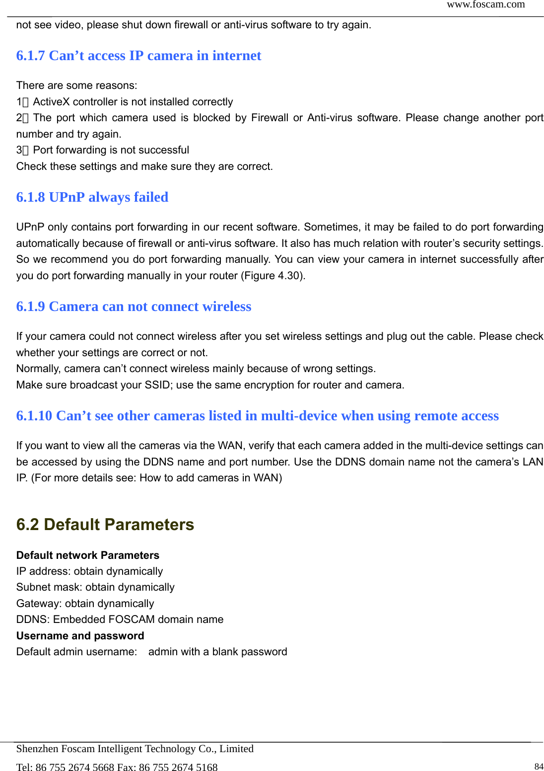  www.foscam.com            Shenzhen Foscam Intelligent Technology Co., Limited Tel: 86 755 2674 5668 Fax: 86 755 2674 5168   84not see video, please shut down firewall or anti-virus software to try again. 6.1.7 Can&rsquo;t access IP camera in internet There are some reasons: 1、ActiveX controller is not installed correctly   2、The port which camera used is blocked by Firewall or Anti-virus software. Please change another port number and try again. 3、Port forwarding is not successful Check these settings and make sure they are correct. 6.1.8 UPnP always failed UPnP only contains port forwarding in our recent software. Sometimes, it may be failed to do port forwarding automatically because of firewall or anti-virus software. It also has much relation with router&rsquo;s security settings. So we recommend you do port forwarding manually. You can view your camera in internet successfully after you do port forwarding manually in your router (Figure 4.30). 6.1.9 Camera can not connect wireless If your camera could not connect wireless after you set wireless settings and plug out the cable. Please check whether your settings are correct or not.   Normally, camera can&rsquo;t connect wireless mainly because of wrong settings. Make sure broadcast your SSID; use the same encryption for router and camera.   6.1.10 Can&rsquo;t see other cameras listed in multi-device when using remote access If you want to view all the cameras via the WAN, verify that each camera added in the multi-device settings can be accessed by using the DDNS name and port number. Use the DDNS domain name not the camera&rsquo;s LAN IP. (For more details see: How to add cameras in WAN)  6.2 Default Parameters Default network Parameters IP address: obtain dynamically Subnet mask: obtain dynamically   Gateway: obtain dynamically DDNS: Embedded FOSCAM domain name Username and password Default admin username:    admin with a blank password  