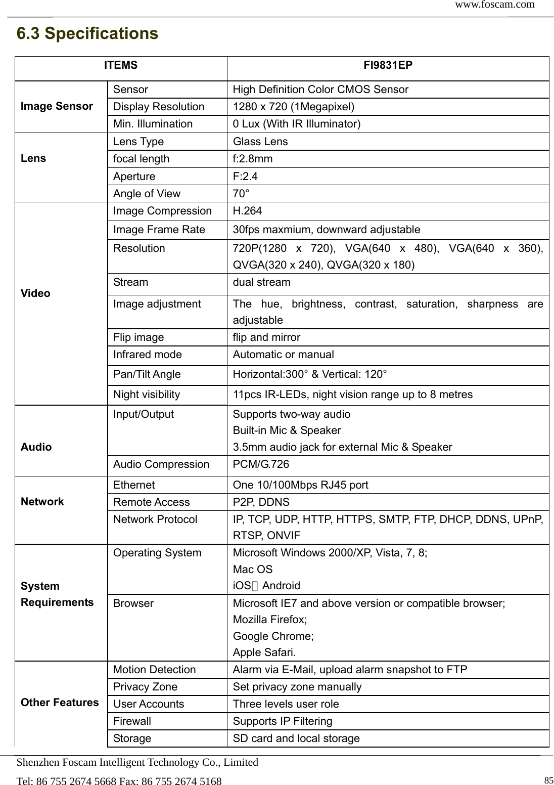  www.foscam.com            Shenzhen Foscam Intelligent Technology Co., Limited Tel: 86 755 2674 5668 Fax: 86 755 2674 5168   856.3 Specifications ITEMS FI9831EP  Image Sensor Sensor  High Definition Color CMOS Sensor Display Resolution  1280 x 720 (1Megapixel) Min. Illumination  0 Lux (With IR Illuminator)  Lens Lens Type  Glass Lens focal length  f:2.8mm Aperture F:2.4 Angle of View  70&deg;      Video Image Compression  H.264 Image Frame Rate  30fps maxmium, downward adjustable Resolution  720P(1280 x 720), VGA(640 x 480), VGA(640 x 360), QVGA(320 x 240), QVGA(320 x 180) Stream dual stream Image adjustment  The hue, brightness, contrast, saturation, sharpness are adjustable Flip image  flip and mirror Infrared mode  Automatic or manual Pan/Tilt Angle  Horizontal:300&deg; &amp; Vertical: 120&deg; Night visibility  11pcs IR-LEDs, night vision range up to 8 metres   Audio Input/Output  Supports two-way audio Built-in Mic &amp; Speaker 3.5mm audio jack for external Mic &amp; Speaker Audio Compression  PCM/G.726  Network  Ethernet  One 10/100Mbps RJ45 port Remote Access  P2P, DDNS Network Protocol  IP, TCP, UDP, HTTP, HTTPS, SMTP, FTP, DHCP, DDNS, UPnP, RTSP, ONVIF   System Requirements Operating System  Microsoft Windows 2000/XP, Vista, 7, 8; Mac OS iOS、Android Browser  Microsoft IE7 and above version or compatible browser; Mozilla Firefox; Google Chrome; Apple Safari.   Other Features Motion Detection  Alarm via E-Mail, upload alarm snapshot to FTP Privacy Zone  Set privacy zone manually User Accounts  Three levels user role Firewall Supports IP Filtering Storage  SD card and local storage 