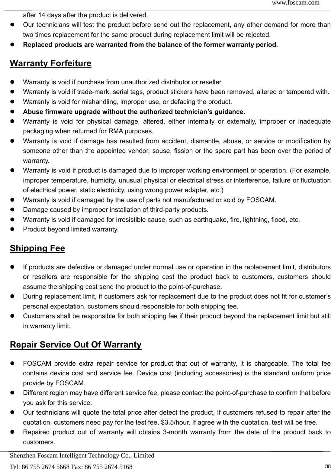  www.foscam.com            Shenzhen Foscam Intelligent Technology Co., Limited Tel: 86 755 2674 5668 Fax: 86 755 2674 5168   88after 14 days after the product is delivered.     Our technicians will test the product before send out the replacement, any other demand for more than two times replacement for the same product during replacement limit will be rejected.  Replaced products are warranted from the balance of the former warranty period.   Warranty Forfeiture   Warranty is void if purchase from unauthorized distributor or reseller.   Warranty is void if trade-mark, serial tags, product stickers have been removed, altered or tampered with.   Warranty is void for mishandling, improper use, or defacing the product.    Abuse firmware upgrade without the authorized technician&rsquo;s guidance.   Warranty is void for physical damage, altered, either internally or externally, improper or inadequate packaging when returned for RMA purposes.   Warranty is void if damage has resulted from accident, dismantle, abuse, or service or modification by someone other than the appointed vendor, souse, fission or the spare part has been over the period of warranty.    Warranty is void if product is damaged due to improper working environment or operation. (For example, improper temperature, humidity, unusual physical or electrical stress or interference, failure or fluctuation of electrical power, static electricity, using wrong power adapter, etc.)   Warranty is void if damaged by the use of parts not manufactured or sold by FOSCAM.   Damage caused by improper installation of third-party products.   Warranty is void if damaged for irresistible cause, such as earthquake, fire, lightning, flood, etc.   Product beyond limited warranty. Shipping Fee   If products are defective or damaged under normal use or operation in the replacement limit, distributors or resellers are responsible for the shipping cost the product back to customers, customers should assume the shipping cost send the product to the point-of-purchase.   During replacement limit, if customers ask for replacement due to the product does not fit for customer&rsquo;s personal expectation, customers should responsible for both shipping fee.   Customers shall be responsible for both shipping fee if their product beyond the replacement limit but still in warranty limit.   Repair Service Out Of Warranty   FOSCAM provide extra repair service for product that out of warranty, it is chargeable. The total fee contains device cost and service fee. Device cost (including accessories) is the standard uniform price provide by FOSCAM.   Different region may have different service fee, please contact the point-of-purchase to confirm that before you ask for this service.   Our technicians will quote the total price after detect the product, If customers refused to repair after the quotation, customers need pay for the test fee, $3.5/hour. If agree with the quotation, test will be free.   Repaired product out of warranty will obtains 3-month warranty from the date of the product back to customers. 