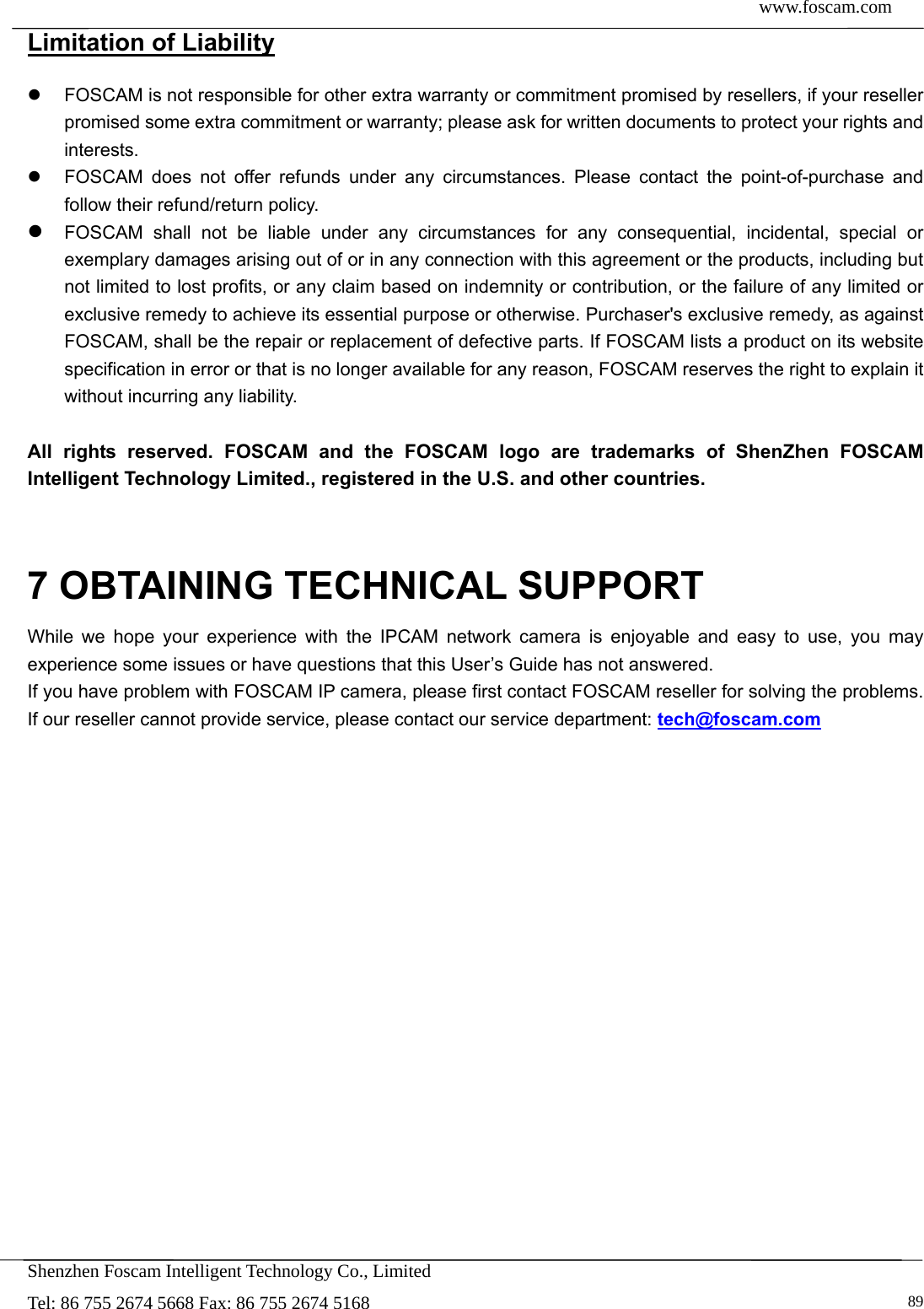  www.foscam.com            Shenzhen Foscam Intelligent Technology Co., Limited Tel: 86 755 2674 5668 Fax: 86 755 2674 5168   89Limitation of Liability   FOSCAM is not responsible for other extra warranty or commitment promised by resellers, if your reseller promised some extra commitment or warranty; please ask for written documents to protect your rights and interests.   FOSCAM does not offer refunds under any circumstances. Please contact the point-of-purchase and follow their refund/return policy.  FOSCAM shall not be liable under any circumstances for any consequential, incidental, special or exemplary damages arising out of or in any connection with this agreement or the products, including but not limited to lost profits, or any claim based on indemnity or contribution, or the failure of any limited or exclusive remedy to achieve its essential purpose or otherwise. Purchaser's exclusive remedy, as against FOSCAM, shall be the repair or replacement of defective parts. If FOSCAM lists a product on its website specification in error or that is no longer available for any reason, FOSCAM reserves the right to explain it without incurring any liability.  All rights reserved. FOSCAM and the FOSCAM logo are trademarks of ShenZhen FOSCAM Intelligent Technology Limited., registered in the U.S. and other countries.   7 OBTAINING TECHNICAL SUPPORT While we hope your experience with the IPCAM network camera is enjoyable and easy to use, you may experience some issues or have questions that this User&rsquo;s Guide has not answered.   If you have problem with FOSCAM IP camera, please first contact FOSCAM reseller for solving the problems. If our reseller cannot provide service, please contact our service department: tech@foscam.com   