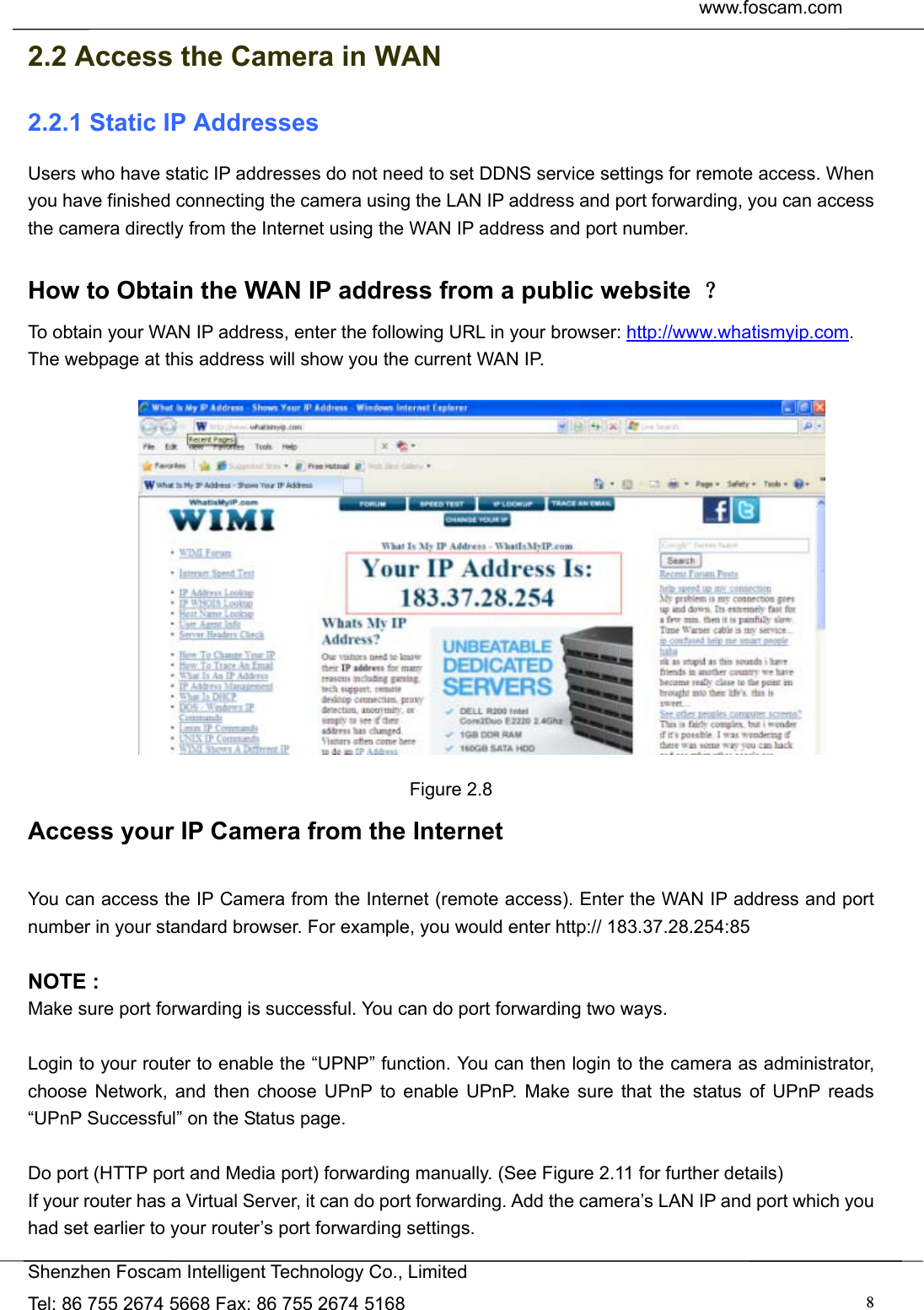  www.foscam.com               Shenzhen Foscam Intelligent Technology Co., Limited Tel: 86 755 2674 5668 Fax: 86 755 2674 5168  82.2 Access the Camera in WAN 2.2.1 Static IP Addresses Users who have static IP addresses do not need to set DDNS service settings for remote access. When you have finished connecting the camera using the LAN IP address and port forwarding, you can access the camera directly from the Internet using the WAN IP address and port number.    How to Obtain the WAN IP address from a public website  ？ To obtain your WAN IP address, enter the following URL in your browser: http://www.whatismyip.com. The webpage at this address will show you the current WAN IP.   Figure 2.8 Access your IP Camera from the Internet  You can access the IP Camera from the Internet (remote access). Enter the WAN IP address and port number in your standard browser. For example, you would enter http:// 183.37.28.254:85  NOTE : Make sure port forwarding is successful. You can do port forwarding two ways.    Login to your router to enable the &ldquo;UPNP&rdquo; function. You can then login to the camera as administrator, choose Network, and then choose UPnP to enable UPnP. Make sure that the status of UPnP reads &ldquo;UPnP Successful&rdquo; on the Status page.  Do port (HTTP port and Media port) forwarding manually. (See Figure 2.11 for further details) If your router has a Virtual Server, it can do port forwarding. Add the camera&rsquo;s LAN IP and port which you had set earlier to your router&rsquo;s port forwarding settings.   