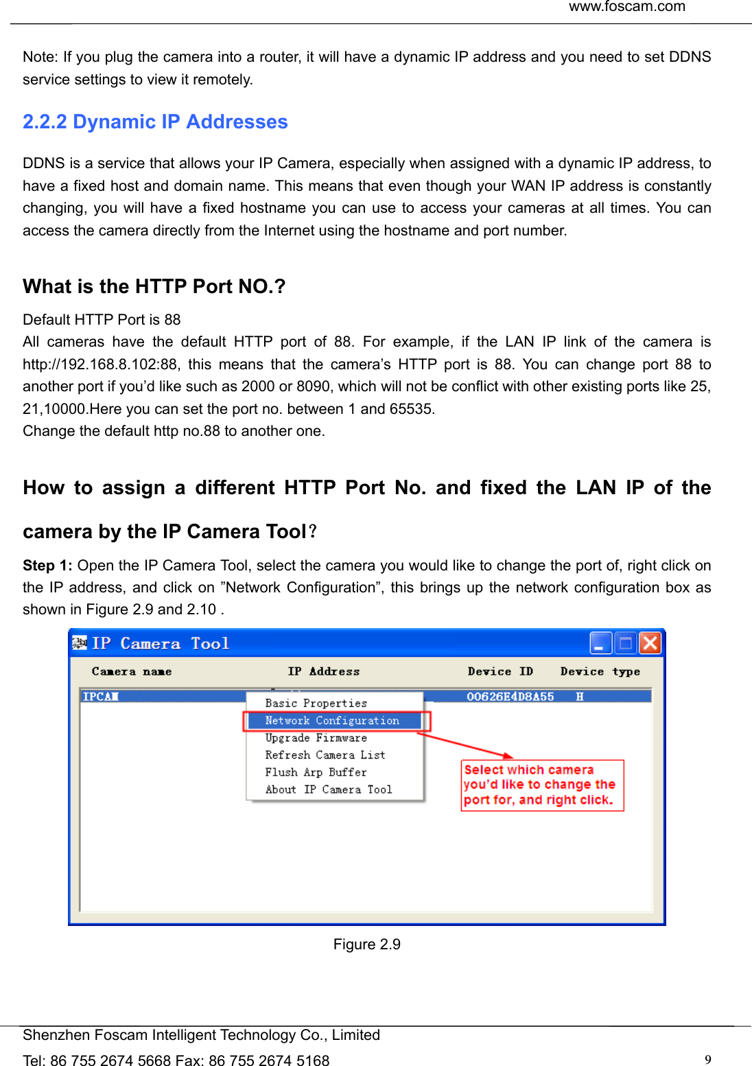  www.foscam.com               Shenzhen Foscam Intelligent Technology Co., Limited Tel: 86 755 2674 5668 Fax: 86 755 2674 5168  9 Note: If you plug the camera into a router, it will have a dynamic IP address and you need to set DDNS service settings to view it remotely. 2.2.2 Dynamic IP Addresses DDNS is a service that allows your IP Camera, especially when assigned with a dynamic IP address, to have a fixed host and domain name. This means that even though your WAN IP address is constantly changing, you will have a fixed hostname you can use to access your cameras at all times. You can access the camera directly from the Internet using the hostname and port number.    What is the HTTP Port NO.? Default HTTP Port is 88   All cameras have the default HTTP port of 88. For example, if the LAN IP link of the camera is http://192.168.8.102:88, this means that the camera&rsquo;s HTTP port is 88. You can change port 88 to another port if you&rsquo;d like such as 2000 or 8090, which will not be conflict with other existing ports like 25, 21,10000.Here you can set the port no. between 1 and 65535.   Change the default http no.88 to another one.  How to assign a different HTTP Port No. and fixed the LAN IP of the camera by the IP Camera Tool？ Step 1: Open the IP Camera Tool, select the camera you would like to change the port of, right click on the IP address, and click on &rdquo;Network Configuration&rdquo;, this brings up the network configuration box as shown in Figure 2.9 and 2.10 .  Figure 2.9  