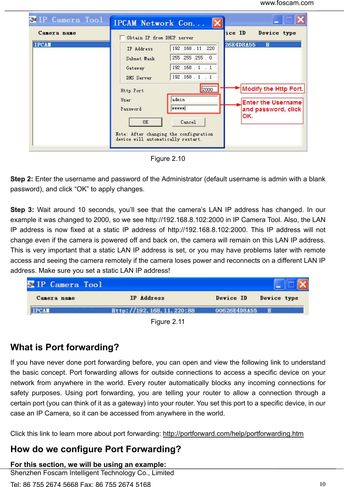  www.foscam.com               Shenzhen Foscam Intelligent Technology Co., Limited Tel: 86 755 2674 5668 Fax: 86 755 2674 5168  10 Figure 2.10  Step 2: Enter the username and password of the Administrator (default username is admin with a blank password), and click &ldquo;OK&rdquo; to apply changes.    Step 3: Wait around 10 seconds, you&rsquo;ll see that the camera&rsquo;s LAN IP address has changed. In our example it was changed to 2000, so we see http://192.168.8.102:2000 in IP Camera Tool. Also, the LAN IP address is now fixed at a static IP address of http://192.168.8.102:2000. This IP address will not change even if the camera is powered off and back on, the camera will remain on this LAN IP address. This is very important that a static LAN IP address is set, or you may have problems later with remote access and seeing the camera remotely if the camera loses power and reconnects on a different LAN IP address. Make sure you set a static LAN IP address!  Figure 2.11  What is Port forwarding?   If you have never done port forwarding before, you can open and view the following link to understand the basic concept. Port forwarding allows for outside connections to access a specific device on your network from anywhere in the world. Every router automatically blocks any incoming connections for safety purposes. Using port forwarding, you are telling your router to allow a connection through a certain port (you can think of it as a gateway) into your router. You set this port to a specific device, in our case an IP Camera, so it can be accessed from anywhere in the world.    Click this link to learn more about port forwarding: http://portforward.com/help/portforwarding.htm  How do we configure Port Forwarding? For this section, we will be using an example:   