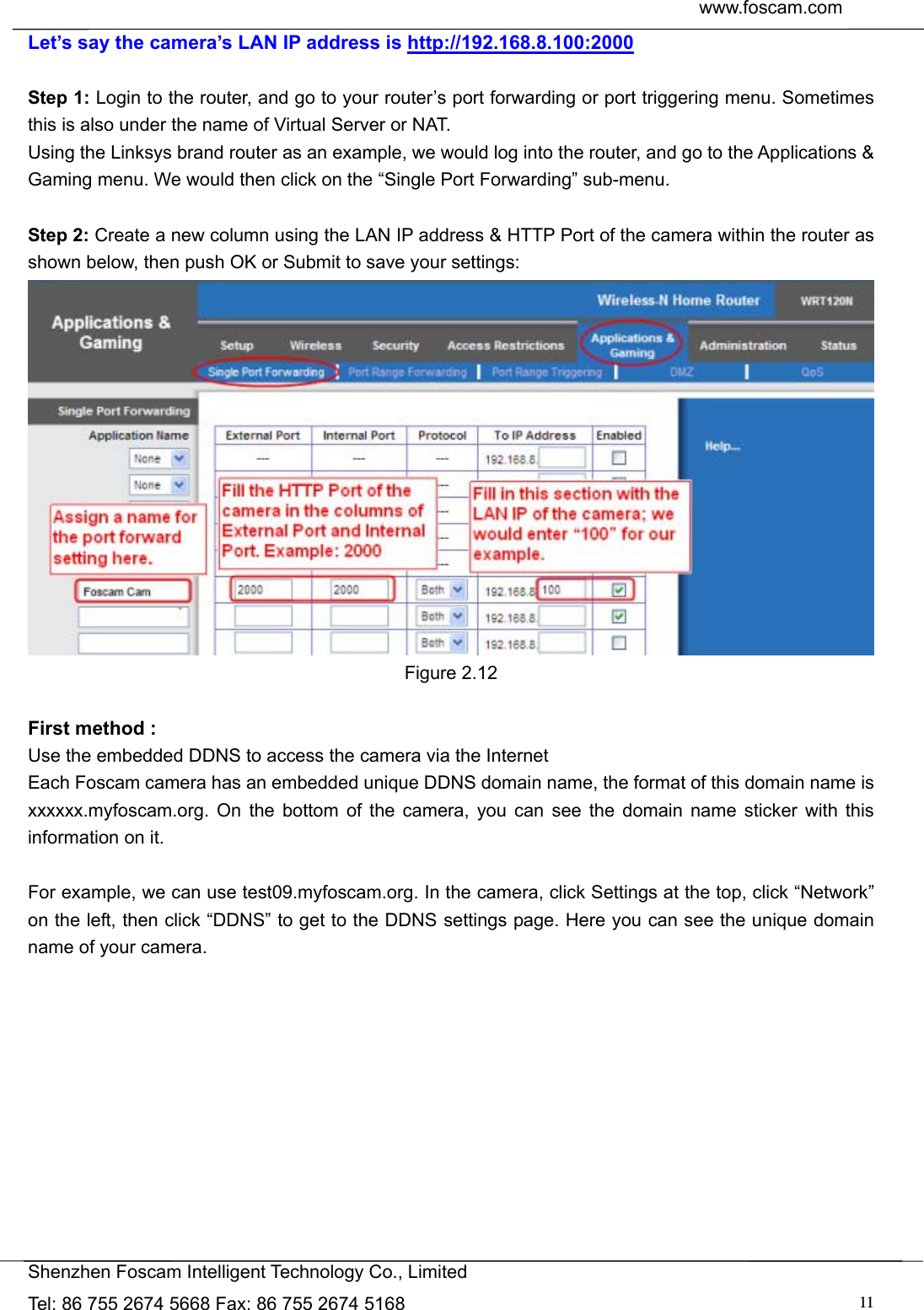  www.foscam.com               Shenzhen Foscam Intelligent Technology Co., Limited Tel: 86 755 2674 5668 Fax: 86 755 2674 5168  11Let&rsquo;s say the camera&rsquo;s LAN IP address is http://192.168.8.100:2000  Step 1: Login to the router, and go to your router&rsquo;s port forwarding or port triggering menu. Sometimes this is also under the name of Virtual Server or NAT.   Using the Linksys brand router as an example, we would log into the router, and go to the Applications &amp; Gaming menu. We would then click on the &ldquo;Single Port Forwarding&rdquo; sub-menu.  Step 2: Create a new column using the LAN IP address &amp; HTTP Port of the camera within the router as shown below, then push OK or Submit to save your settings:  Figure 2.12  First method : Use the embedded DDNS to access the camera via the Internet   Each Foscam camera has an embedded unique DDNS domain name, the format of this domain name is xxxxxx.myfoscam.org. On the bottom of the camera, you can see the domain name sticker with this information on it.    For example, we can use test09.myfoscam.org. In the camera, click Settings at the top, click &ldquo;Network&rdquo; on the left, then click &ldquo;DDNS&rdquo; to get to the DDNS settings page. Here you can see the unique domain name of your camera.  