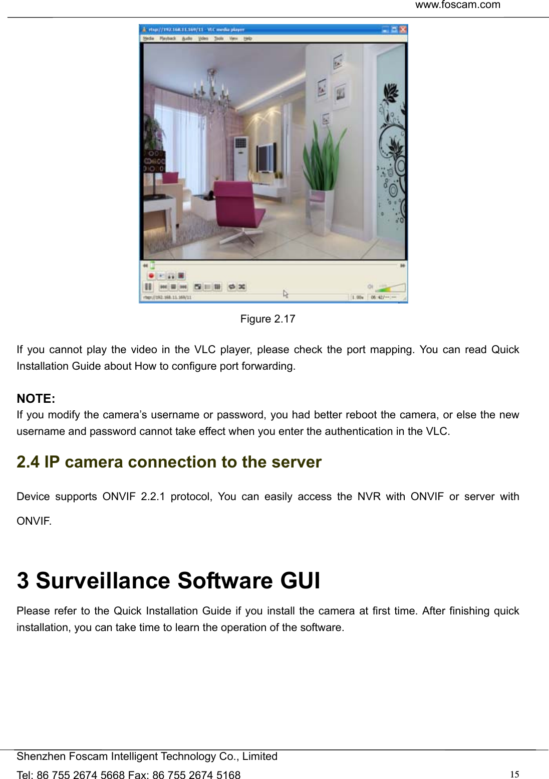  www.foscam.com               Shenzhen Foscam Intelligent Technology Co., Limited Tel: 86 755 2674 5668 Fax: 86 755 2674 5168  15 Figure 2.17  If you cannot play the video in the VLC player, please check the port mapping. You can read Quick Installation Guide about How to configure port forwarding.  NOTE: If you modify the camera&rsquo;s username or password, you had better reboot the camera, or else the new username and password cannot take effect when you enter the authentication in the VLC. 2.4 IP camera connection to the server Device supports ONVIF 2.2.1 protocol, You can easily access the NVR with ONVIF or server with ONVIF.  3 Surveillance Software GUI Please refer to the Quick Installation Guide if you install the camera at first time. After finishing quick installation, you can take time to learn the operation of the software. 