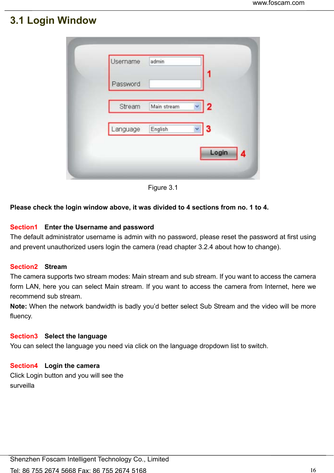  www.foscam.com               Shenzhen Foscam Intelligent Technology Co., Limited Tel: 86 755 2674 5668 Fax: 86 755 2674 5168  163.1 Login Window  Figure 3.1  Please check the login window above, it was divided to 4 sections from no. 1 to 4.  Section1  Enter the Username and password The default administrator username is admin with no password, please reset the password at first using and prevent unauthorized users login the camera (read chapter 3.2.4 about how to change).      Section2  Stream The camera supports two stream modes: Main stream and sub stream. If you want to access the camera form LAN, here you can select Main stream. If you want to access the camera from Internet, here we recommend sub stream.   Note: When the network bandwidth is badly you&rsquo;d better select Sub Stream and the video will be more fluency.  Section3  Select the language You can select the language you need via click on the language dropdown list to switch.  Section4  Login the camera Click Login button and you will see the surveilla