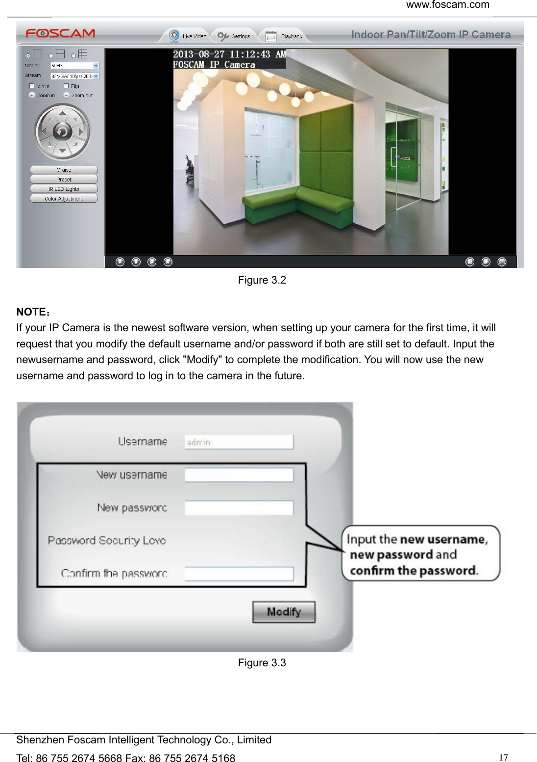  www.foscam.com               Shenzhen Foscam Intelligent Technology Co., Limited Tel: 86 755 2674 5668 Fax: 86 755 2674 5168  17 Figure 3.2  NOTE： If your IP Camera is the newest software version, when setting up your camera for the first time, it will request that you modify the default username and/or password if both are still set to default. Input the newusername and password, click "Modify" to complete the modification. You will now use the new username and password to log in to the camera in the future.   Figure 3.3   
