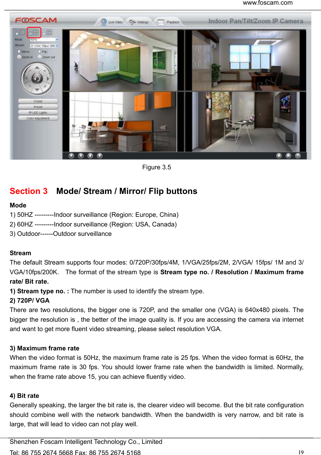  www.foscam.com               Shenzhen Foscam Intelligent Technology Co., Limited Tel: 86 755 2674 5668 Fax: 86 755 2674 5168  19 Figure 3.5  Section 3    Mode/ Stream / Mirror/ Flip buttons Mode 1) 50HZ ---------Indoor surveillance (Region: Europe, China) 2) 60HZ ---------Indoor surveillance (Region: USA, Canada) 3) Outdoor------Outdoor surveillance  Stream The default Stream supports four modes: 0/720P/30fps/4M, 1/VGA/25fps/2M, 2/VGA/ 15fps/ 1M and 3/ VGA/10fps/200K.    The format of the stream type is Stream type no. / Resolution / Maximum frame rate/ Bit rate. 1) Stream type no. : The number is used to identify the stream type. 2) 720P/ VGA There are two resolutions, the bigger one is 720P, and the smaller one (VGA) is 640x480 pixels. The bigger the resolution is , the better of the image quality is. If you are accessing the camera via internet and want to get more fluent video streaming, please select resolution VGA.  3) Maximum frame rate When the video format is 50Hz, the maximum frame rate is 25 fps. When the video format is 60Hz, the maximum frame rate is 30 fps. You should lower frame rate when the bandwidth is limited. Normally, when the frame rate above 15, you can achieve fluently video.    4) Bit rate Generally speaking, the larger the bit rate is, the clearer video will become. But the bit rate configuration should combine well with the network bandwidth. When the bandwidth is very narrow, and bit rate is large, that will lead to video can not play well.  