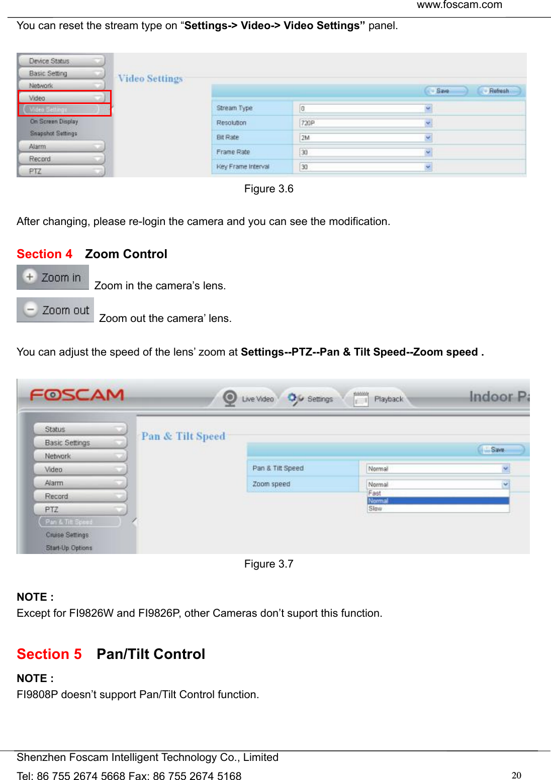  www.foscam.com               Shenzhen Foscam Intelligent Technology Co., Limited Tel: 86 755 2674 5668 Fax: 86 755 2674 5168  20You can reset the stream type on &ldquo;Settings-> Video-> Video Settings&rdquo; panel.   Figure 3.6  After changing, please re-login the camera and you can see the modification.  Section 4  Zoom Control   Zoom in the camera&rsquo;s lens.   Zoom out the camera&rsquo; lens.  You can adjust the speed of the lens&rsquo; zoom at Settings--PTZ--Pan &amp; Tilt Speed--Zoom speed .   Figure 3.7  NOTE : Except for FI9826W and FI9826P, other Cameras don&rsquo;t suport this function.  Section 5  Pan/Tilt Control NOTE : FI9808P doesn&rsquo;t support Pan/Tilt Control function. 