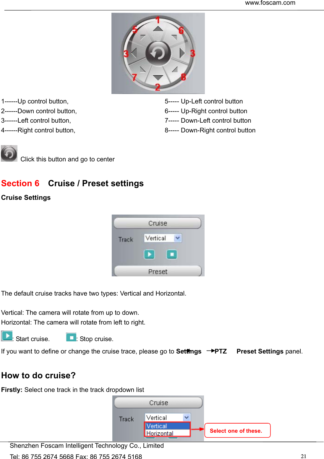 www.foscam.com               Shenzhen Foscam Intelligent Technology Co., Limited Tel: 86 755 2674 5668 Fax: 86 755 2674 5168  21 1------Up control button,                   2------Down control button, 3------Left control button,                  4------Right control button, 5----- Up-Left control button                6----- Up-Right control button 7----- Down-Left control button              8----- Down-Right control button    Click this button and go to center  Section 6    Cruise / Preset settings Cruise Settings    The default cruise tracks have two types: Vertical and Horizontal.  Vertical: The camera will rotate from up to down. Horizontal: The camera will rotate from left to right. : Start cruise.      : Stop cruise.   If you want to define or change the cruise trace, please go to Settings    PTZ   Preset Settings panel.  How to do cruise? Firstly: Select one track in the track dropdown list  Select one of these. 