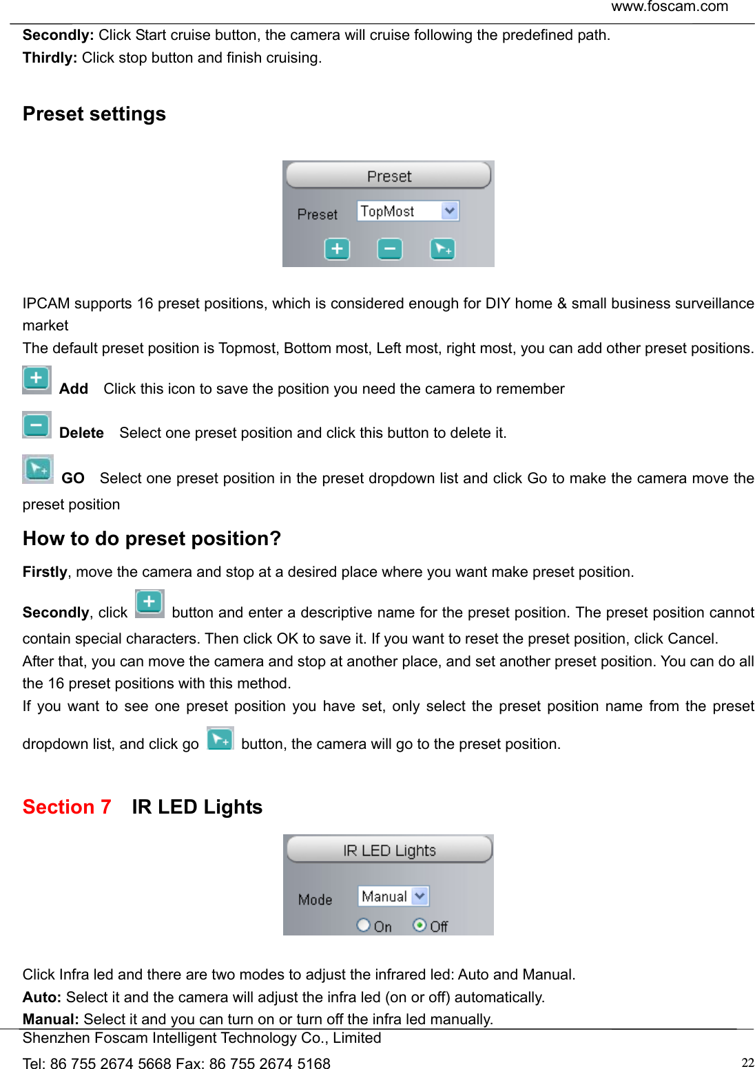  www.foscam.com            Shenzhen Foscam Intelligent Technology Co., Limited Tel: 86 755 2674 5668 Fax: 86 755 2674 5168  22Secondly: Click Start cruise button, the camera will cruise following the predefined path.   Thirdly: Click stop button and finish cruising.  Preset settings    IPCAM supports 16 preset positions, which is considered enough for DIY home &amp; small business surveillance market The default preset position is Topmost, Bottom most, Left most, right most, you can add other preset positions.  Add  Click this icon to save the position you need the camera to remember  Delete    Select one preset position and click this button to delete it.    GO    Select one preset position in the preset dropdown list and click Go to make the camera move the preset position How to do preset position? Firstly, move the camera and stop at a desired place where you want make preset position. Secondly, click    button and enter a descriptive name for the preset position. The preset position cannot contain special characters. Then click OK to save it. If you want to reset the preset position, click Cancel. After that, you can move the camera and stop at another place, and set another preset position. You can do all the 16 preset positions with this method.   If you want to see one preset position you have set, only select the preset position name from the preset dropdown list, and click go    button, the camera will go to the preset position.  Section 7  IR LED Lights   Click Infra led and there are two modes to adjust the infrared led: Auto and Manual. Auto: Select it and the camera will adjust the infra led (on or off) automatically. Manual: Select it and you can turn on or turn off the infra led manually. 