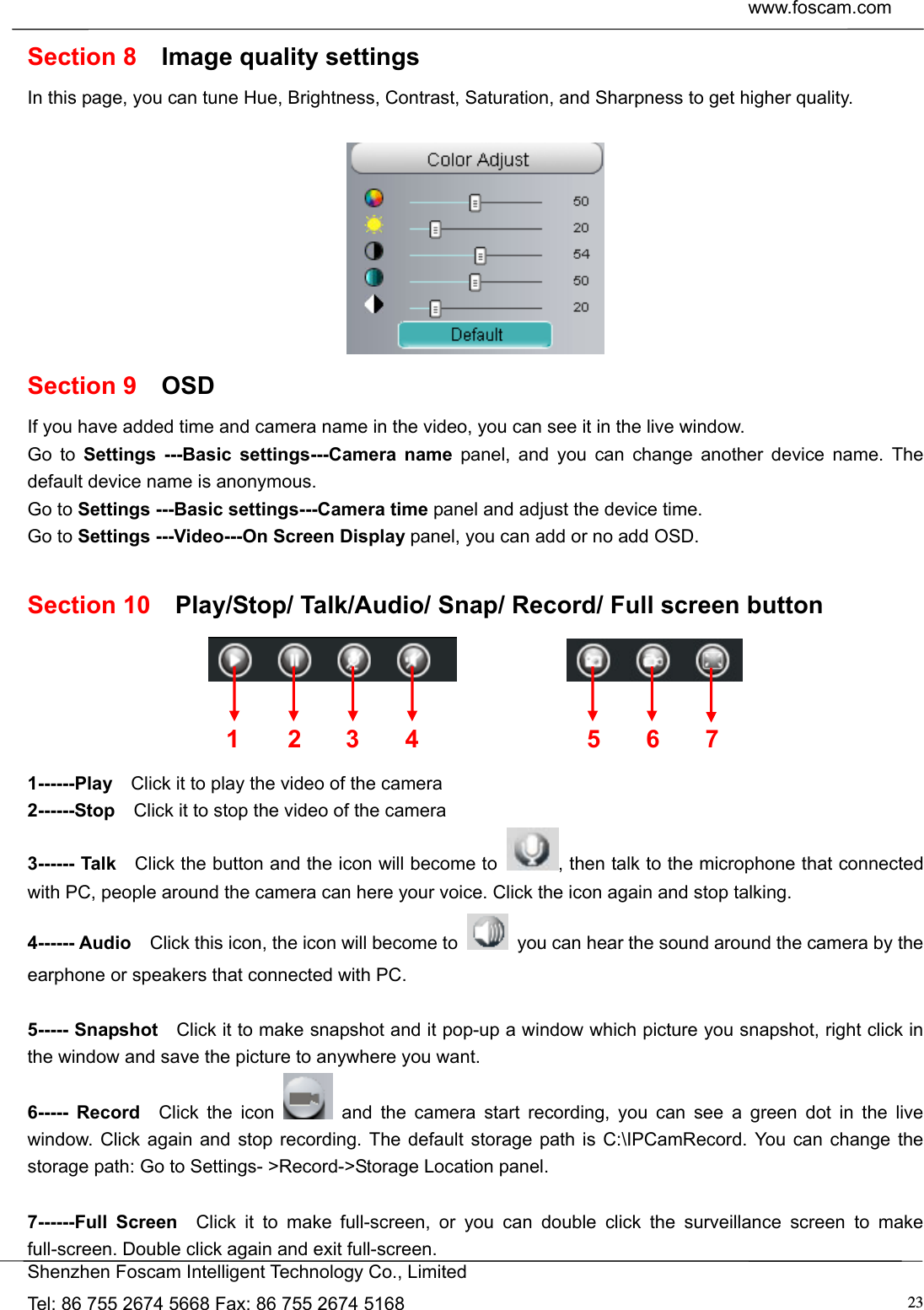  www.foscam.com            Shenzhen Foscam Intelligent Technology Co., Limited Tel: 86 755 2674 5668 Fax: 86 755 2674 5168  23Section 8  Image quality settings In this page, you can tune Hue, Brightness, Contrast, Saturation, and Sharpness to get higher quality.   Section 9  OSD If you have added time and camera name in the video, you can see it in the live window.   Go to Settings ---Basic settings---Camera name panel, and you can change another device name. The default device name is anonymous. Go to Settings ---Basic settings---Camera time panel and adjust the device time. Go to Settings ---Video---On Screen Display panel, you can add or no add OSD.  Section 10  Play/Stop/ Talk/Audio/ Snap/ Record/ Full screen button                  1------Play    Click it to play the video of the camera 2------Stop    Click it to stop the video of the camera 3------ Talk    Click the button and the icon will become to  , then talk to the microphone that connected with PC, people around the camera can here your voice. Click the icon again and stop talking. 4------ Audio    Click this icon, the icon will become to    you can hear the sound around the camera by the earphone or speakers that connected with PC.  5----- Snapshot    Click it to make snapshot and it pop-up a window which picture you snapshot, right click in the window and save the picture to anywhere you want. 6----- Record  Click the icon   and the camera start recording, you can see a green dot in the live window. Click again and stop recording. The default storage path is C:\IPCamRecord. You can change the storage path: Go to Settings- >Record->Storage Location panel.  7------Full Screen  Click it to make full-screen, or you can double click the surveillance screen to make full-screen. Double click again and exit full-screen. 1 2 3  567 4