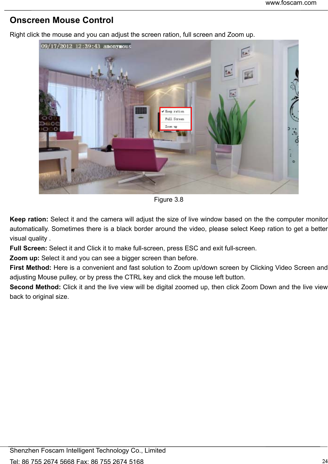  www.foscam.com            Shenzhen Foscam Intelligent Technology Co., Limited Tel: 86 755 2674 5668 Fax: 86 755 2674 5168  24Onscreen Mouse Control Right click the mouse and you can adjust the screen ration, full screen and Zoom up.  Figure 3.8  Keep ration: Select it and the camera will adjust the size of live window based on the the computer monitor automatically. Sometimes there is a black border around the video, please select Keep ration to get a better visual quality . Full Screen: Select it and Click it to make full-screen, press ESC and exit full-screen. Zoom up: Select it and you can see a bigger screen than before. First Method: Here is a convenient and fast solution to Zoom up/down screen by Clicking Video Screen and adjusting Mouse pulley, or by press the CTRL key and click the mouse left button. Second Method: Click it and the live view will be digital zoomed up, then click Zoom Down and the live view back to original size.  