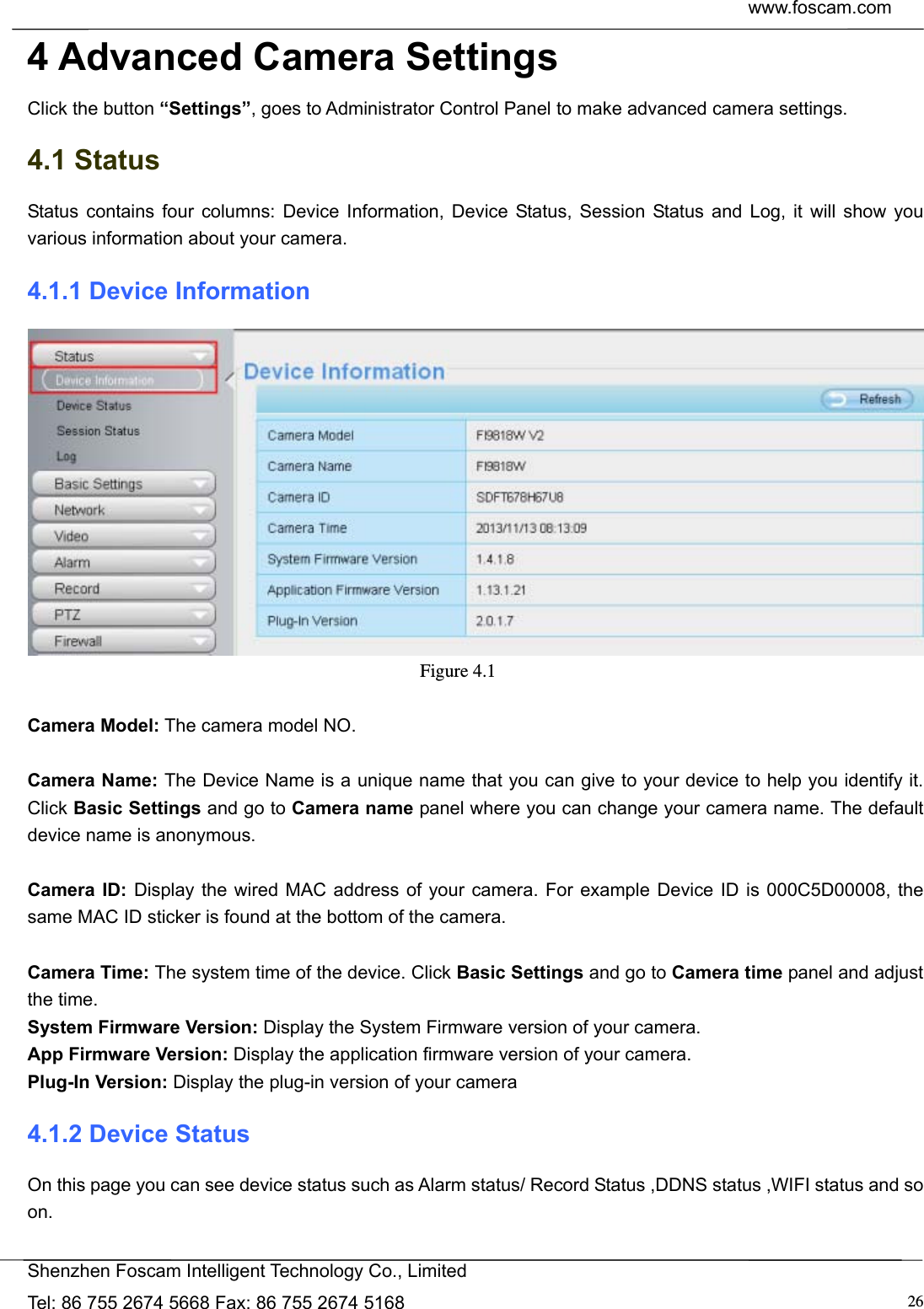  www.foscam.com            Shenzhen Foscam Intelligent Technology Co., Limited Tel: 86 755 2674 5668 Fax: 86 755 2674 5168  264 Advanced Camera Settings Click the button &ldquo;Settings&rdquo;, goes to Administrator Control Panel to make advanced camera settings. 4.1 Status Status contains four columns: Device Information, Device Status, Session Status and Log, it will show you various information about your camera. 4.1.1 Device Information  Figure 4.1   Camera Model: The camera model NO.  Camera Name: The Device Name is a unique name that you can give to your device to help you identify it. Click Basic Settings and go to Camera name panel where you can change your camera name. The default device name is anonymous.  Camera ID: Display the wired MAC address of your camera. For example Device ID is 000C5D00008, the same MAC ID sticker is found at the bottom of the camera.  Camera Time: The system time of the device. Click Basic Settings and go to Camera time panel and adjust the time. System Firmware Version: Display the System Firmware version of your camera. App Firmware Version: Display the application firmware version of your camera. Plug-In Version: Display the plug-in version of your camera 4.1.2 Device Status On this page you can see device status such as Alarm status/ Record Status ,DDNS status ,WIFI status and so on.  