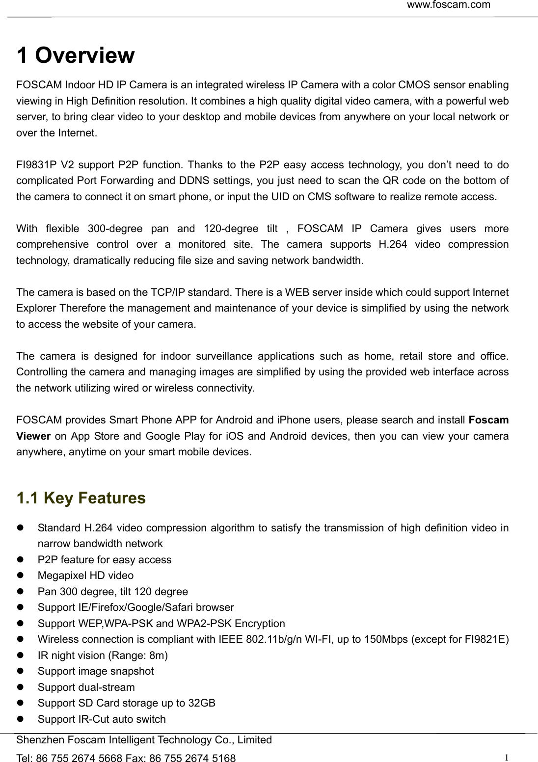  www.foscam.com               Shenzhen Foscam Intelligent Technology Co., Limited Tel: 86 755 2674 5668 Fax: 86 755 2674 5168  1 1 Overview FOSCAM Indoor HD IP Camera is an integrated wireless IP Camera with a color CMOS sensor enabling viewing in High Definition resolution. It combines a high quality digital video camera, with a powerful web server, to bring clear video to your desktop and mobile devices from anywhere on your local network or over the Internet.  FI9831P V2 support P2P function. Thanks to the P2P easy access technology, you don&rsquo;t need to do complicated Port Forwarding and DDNS settings, you just need to scan the QR code on the bottom of the camera to connect it on smart phone, or input the UID on CMS software to realize remote access.    With flexible 300-degree pan and 120-degree tilt , FOSCAM IP Camera gives users more comprehensive control over a monitored site. The camera supports H.264 video compression technology, dramatically reducing file size and saving network bandwidth.  The camera is based on the TCP/IP standard. There is a WEB server inside which could support Internet Explorer Therefore the management and maintenance of your device is simplified by using the network to access the website of your camera.  The camera is designed for indoor surveillance applications such as home, retail store and office. Controlling the camera and managing images are simplified by using the provided web interface across the network utilizing wired or wireless connectivity.  FOSCAM provides Smart Phone APP for Android and iPhone users, please search and install Foscam Viewer on App Store and Google Play for iOS and Android devices, then you can view your camera anywhere, anytime on your smart mobile devices.  1.1 Key Features   Standard H.264 video compression algorithm to satisfy the transmission of high definition video in narrow bandwidth network   P2P feature for easy access   Megapixel HD video   Pan 300 degree, tilt 120 degree   Support IE/Firefox/Google/Safari browser   Support WEP,WPA-PSK and WPA2-PSK Encryption   Wireless connection is compliant with IEEE 802.11b/g/n WI-FI, up to 150Mbps (except for FI9821E)   IR night vision (Range: 8m)   Support image snapshot  Support dual-stream   Support SD Card storage up to 32GB     Support IR-Cut auto switch 