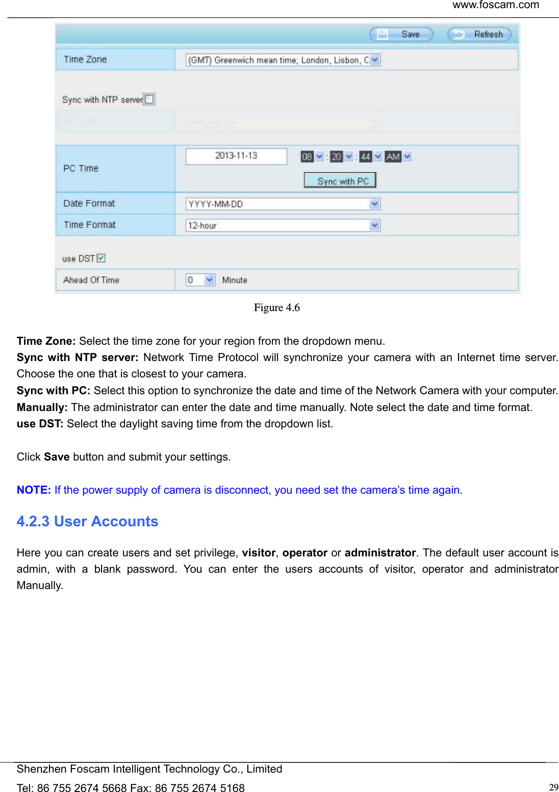  www.foscam.com            Shenzhen Foscam Intelligent Technology Co., Limited Tel: 86 755 2674 5668 Fax: 86 755 2674 5168  29 Figure 4.6   Time Zone: Select the time zone for your region from the dropdown menu. Sync with NTP server: Network Time Protocol will synchronize your camera with an Internet time server. Choose the one that is closest to your camera. Sync with PC: Select this option to synchronize the date and time of the Network Camera with your computer. Manually: The administrator can enter the date and time manually. Note select the date and time format. use DST: Select the daylight saving time from the dropdown list.  Click Save button and submit your settings.  NOTE: If the power supply of camera is disconnect, you need set the camera&rsquo;s time again. 4.2.3 User Accounts Here you can create users and set privilege, visitor, operator or administrator. The default user account is admin, with a blank password. You can enter the users accounts of visitor, operator and administrator Manually.  