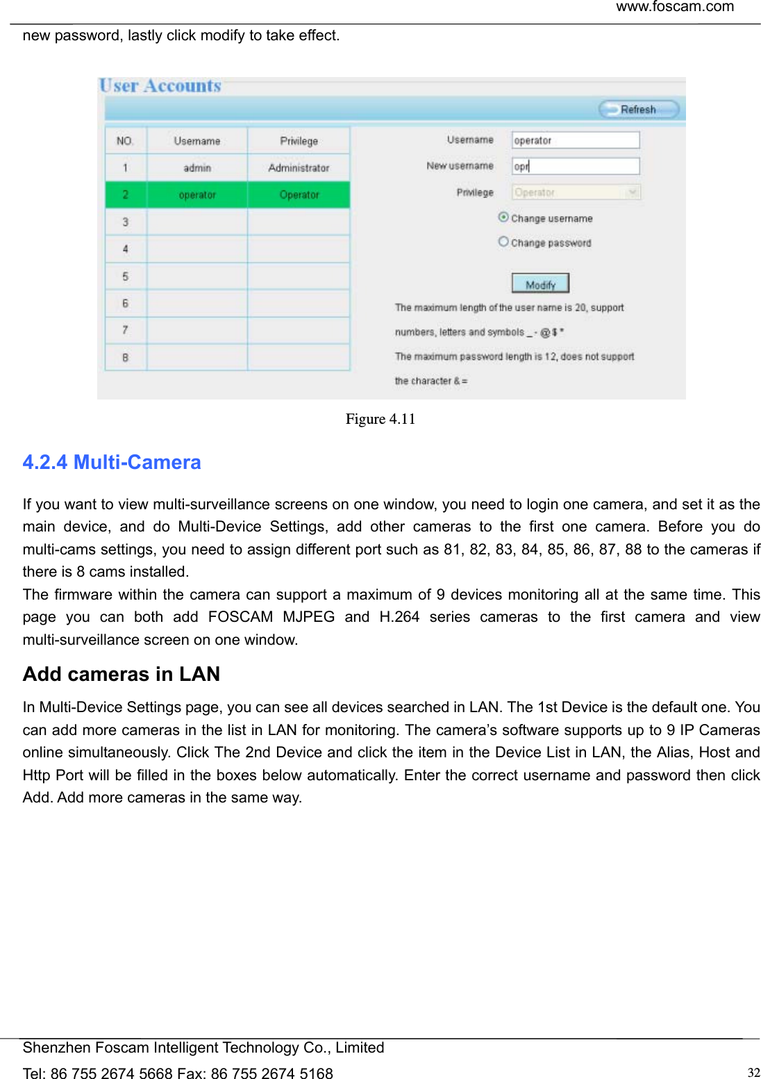  www.foscam.com            Shenzhen Foscam Intelligent Technology Co., Limited Tel: 86 755 2674 5668 Fax: 86 755 2674 5168  32new password, lastly click modify to take effect.   Figure 4.11  4.2.4 Multi-Camera If you want to view multi-surveillance screens on one window, you need to login one camera, and set it as the main device, and do Multi-Device Settings, add other cameras to the first one camera. Before you do multi-cams settings, you need to assign different port such as 81, 82, 83, 84, 85, 86, 87, 88 to the cameras if there is 8 cams installed.   The firmware within the camera can support a maximum of 9 devices monitoring all at the same time. This page you can both add FOSCAM MJPEG and H.264 series cameras to the first camera and view multi-surveillance screen on one window. Add cameras in LAN In Multi-Device Settings page, you can see all devices searched in LAN. The 1st Device is the default one. You can add more cameras in the list in LAN for monitoring. The camera&rsquo;s software supports up to 9 IP Cameras online simultaneously. Click The 2nd Device and click the item in the Device List in LAN, the Alias, Host and Http Port will be filled in the boxes below automatically. Enter the correct username and password then click Add. Add more cameras in the same way.  