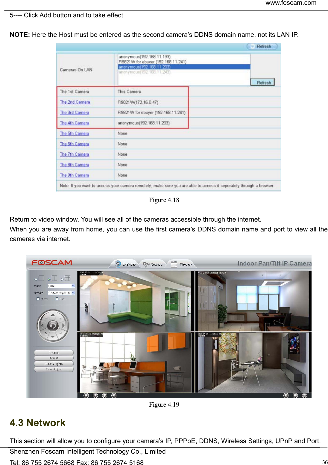  www.foscam.com            Shenzhen Foscam Intelligent Technology Co., Limited Tel: 86 755 2674 5668 Fax: 86 755 2674 5168  365---- Click Add button and to take effect  NOTE: Here the Host must be entered as the second camera&rsquo;s DDNS domain name, not its LAN IP.  Figure 4.18   Return to video window. You will see all of the cameras accessible through the internet. When you are away from home, you can use the first camera&rsquo;s DDNS domain name and port to view all the cameras via internet.   Figure 4.19  4.3 Network This section will allow you to configure your camera&rsquo;s IP, PPPoE, DDNS, Wireless Settings, UPnP and Port. 