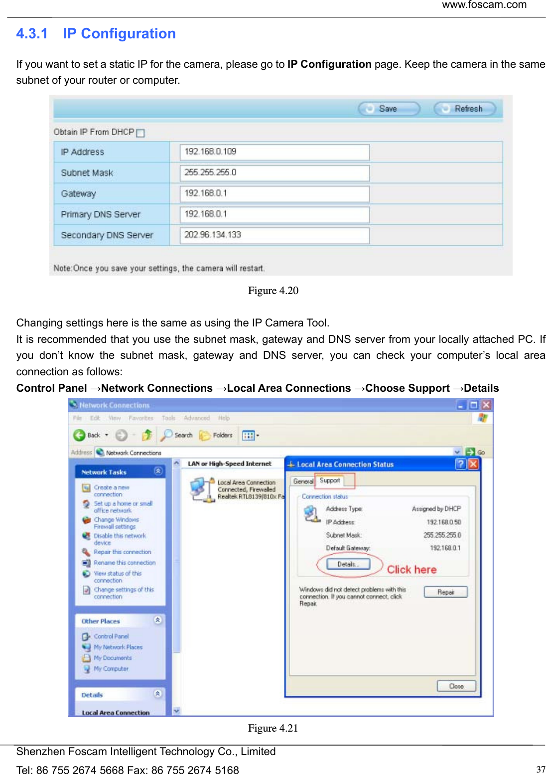  www.foscam.com            Shenzhen Foscam Intelligent Technology Co., Limited Tel: 86 755 2674 5668 Fax: 86 755 2674 5168  374.3.1  IP Configuration If you want to set a static IP for the camera, please go to IP Configuration page. Keep the camera in the same subnet of your router or computer.  Figure 4.20   Changing settings here is the same as using the IP Camera Tool.   It is recommended that you use the subnet mask, gateway and DNS server from your locally attached PC. If you don&rsquo;t know the subnet mask, gateway and DNS server, you can check your computer&rsquo;s local area connection as follows: Control Panel &rarr;Network Connections &rarr;Local Area Connections &rarr;Choose Support &rarr;Details  Figure 4.21  