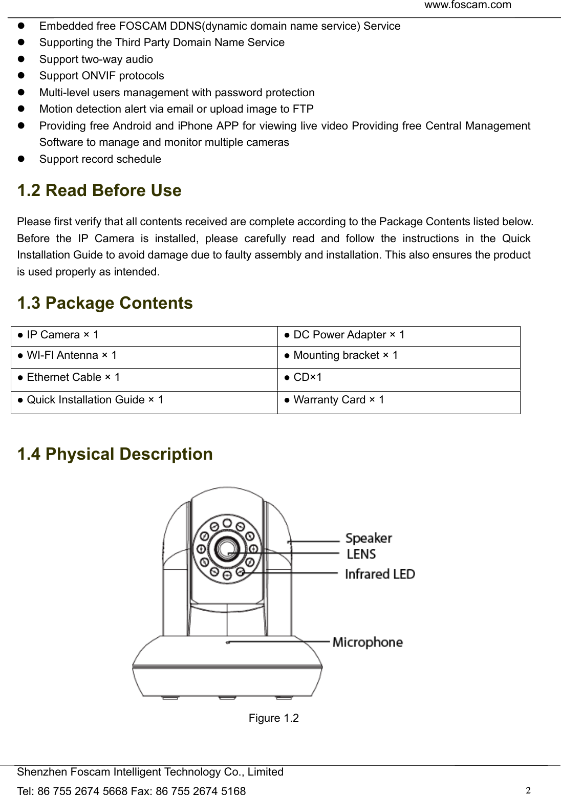  www.foscam.com               Shenzhen Foscam Intelligent Technology Co., Limited Tel: 86 755 2674 5668 Fax: 86 755 2674 5168  2  Embedded free FOSCAM DDNS(dynamic domain name service) Service   Supporting the Third Party Domain Name Service     Support two-way audio   Support ONVIF protocols   Multi-level users management with password protection   Motion detection alert via email or upload image to FTP   Providing free Android and iPhone APP for viewing live video Providing free Central Management Software to manage and monitor multiple cameras   Support record schedule 1.2 Read Before Use Please first verify that all contents received are complete according to the Package Contents listed below. Before the IP Camera is installed, please carefully read and follow the instructions in the Quick Installation Guide to avoid damage due to faulty assembly and installation. This also ensures the product is used properly as intended. 1.3 Package Contents ● IP Camera &times; 1  ● DC Power Adapter &times; 1 ● WI-FI Antenna &times; 1  ● Mounting bracket &times; 1 ● Ethernet Cable &times; 1  ● CD&times;1 ● Quick Installation Guide &times; 1  ● Warranty Card &times; 1  1.4 Physical Description  Figure 1.2   