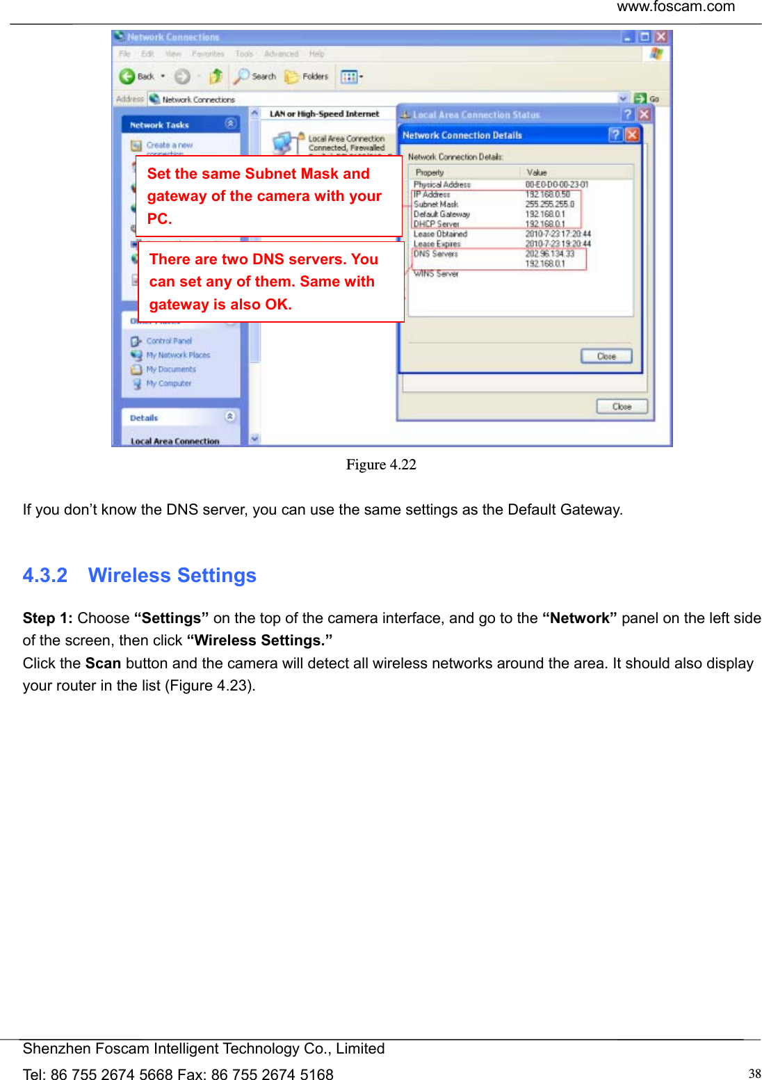  www.foscam.com            Shenzhen Foscam Intelligent Technology Co., Limited Tel: 86 755 2674 5668 Fax: 86 755 2674 5168  38 Figure 4.22   If you don&rsquo;t know the DNS server, you can use the same settings as the Default Gateway.    4.3.2  Wireless Settings Step 1: Choose &ldquo;Settings&rdquo; on the top of the camera interface, and go to the &ldquo;Network&rdquo; panel on the left side of the screen, then click &ldquo;Wireless Settings.&rdquo; Click the Scan button and the camera will detect all wireless networks around the area. It should also display your router in the list (Figure 4.23). Set the same Subnet Mask and gateway of the camera with your PC. There are two DNS servers. You can set any of them. Same with gateway is also OK. 