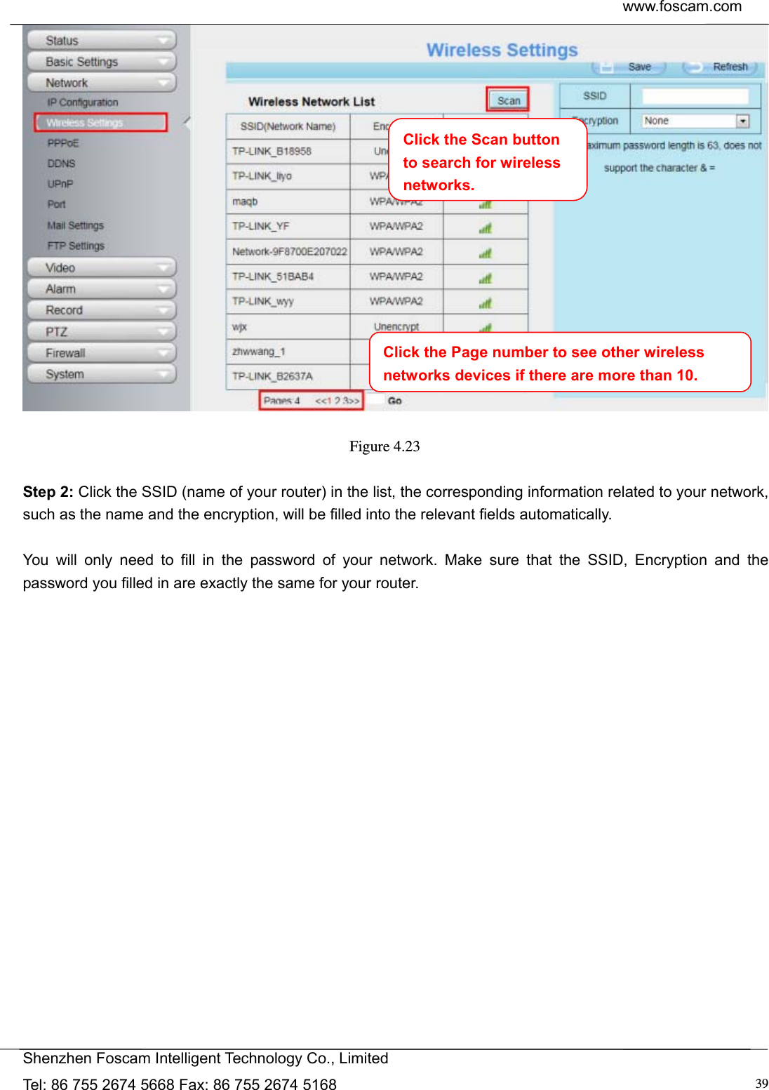  www.foscam.com            Shenzhen Foscam Intelligent Technology Co., Limited Tel: 86 755 2674 5668 Fax: 86 755 2674 5168  39  Figure 4.23   Step 2: Click the SSID (name of your router) in the list, the corresponding information related to your network, such as the name and the encryption, will be filled into the relevant fields automatically.  You will only need to fill in the password of your network. Make sure that the SSID, Encryption and the password you filled in are exactly the same for your router.  Click the Page number to see other wireless networks devices if there are more than 10.Click the Scan button to search for wireless networks.