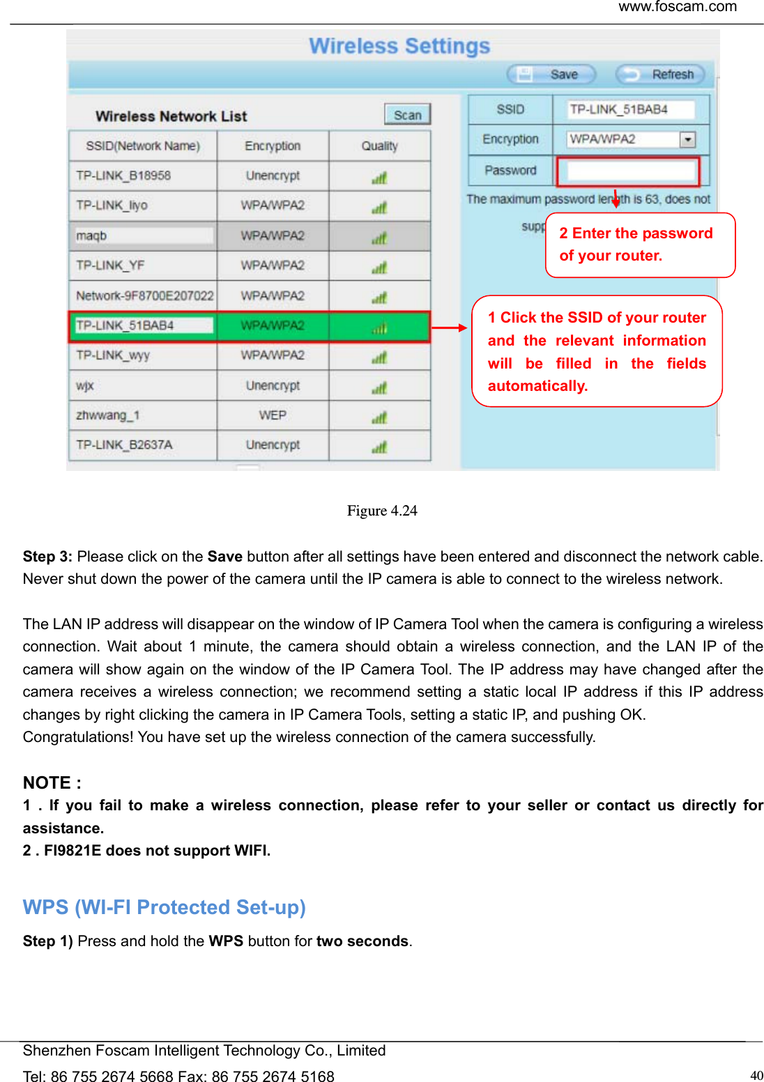  www.foscam.com            Shenzhen Foscam Intelligent Technology Co., Limited Tel: 86 755 2674 5668 Fax: 86 755 2674 5168  40  Figure 4.24   Step 3: Please click on the Save button after all settings have been entered and disconnect the network cable. Never shut down the power of the camera until the IP camera is able to connect to the wireless network.  The LAN IP address will disappear on the window of IP Camera Tool when the camera is configuring a wireless connection. Wait about 1 minute, the camera should obtain a wireless connection, and the LAN IP of the camera will show again on the window of the IP Camera Tool. The IP address may have changed after the camera receives a wireless connection; we recommend setting a static local IP address if this IP address changes by right clicking the camera in IP Camera Tools, setting a static IP, and pushing OK.   Congratulations! You have set up the wireless connection of the camera successfully.    NOTE : 1 . If you fail to make a wireless connection, please refer to your seller or contact us directly for assistance. 2 . FI9821E does not support WIFI.  WPS (WI-FI Protected Set-up) Step 1) Press and hold the WPS button for two seconds. 1 Click the SSID of your router and the relevant information will be filled in the fields automatically. 2 Enter the password of your router. 