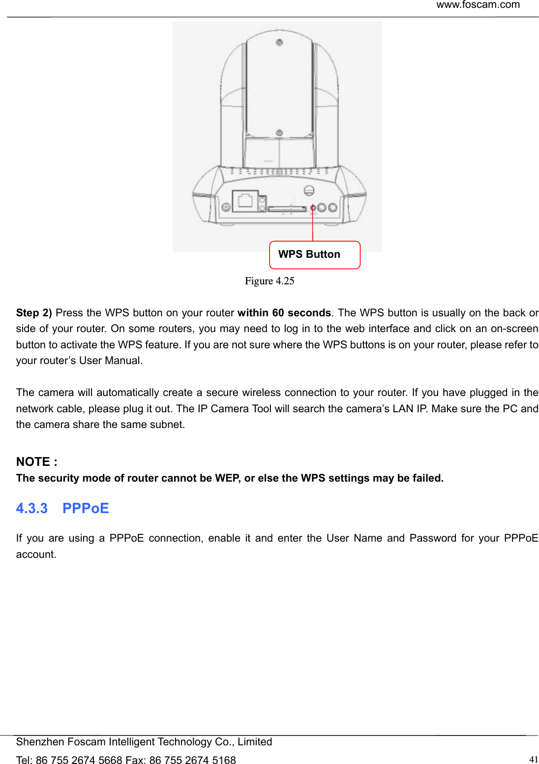  www.foscam.com            Shenzhen Foscam Intelligent Technology Co., Limited Tel: 86 755 2674 5668 Fax: 86 755 2674 5168  41  Figure 4.25   Step 2) Press the WPS button on your router within 60 seconds. The WPS button is usually on the back or side of your router. On some routers, you may need to log in to the web interface and click on an on-screen button to activate the WPS feature. If you are not sure where the WPS buttons is on your router, please refer to your router&rsquo;s User Manual.  The camera will automatically create a secure wireless connection to your router. If you have plugged in the network cable, please plug it out. The IP Camera Tool will search the camera&rsquo;s LAN IP. Make sure the PC and the camera share the same subnet.  NOTE : The security mode of router cannot be WEP, or else the WPS settings may be failed. 4.3.3  PPPoE If you are using a PPPoE connection, enable it and enter the User Name and Password for your PPPoE account.   WPS Button 