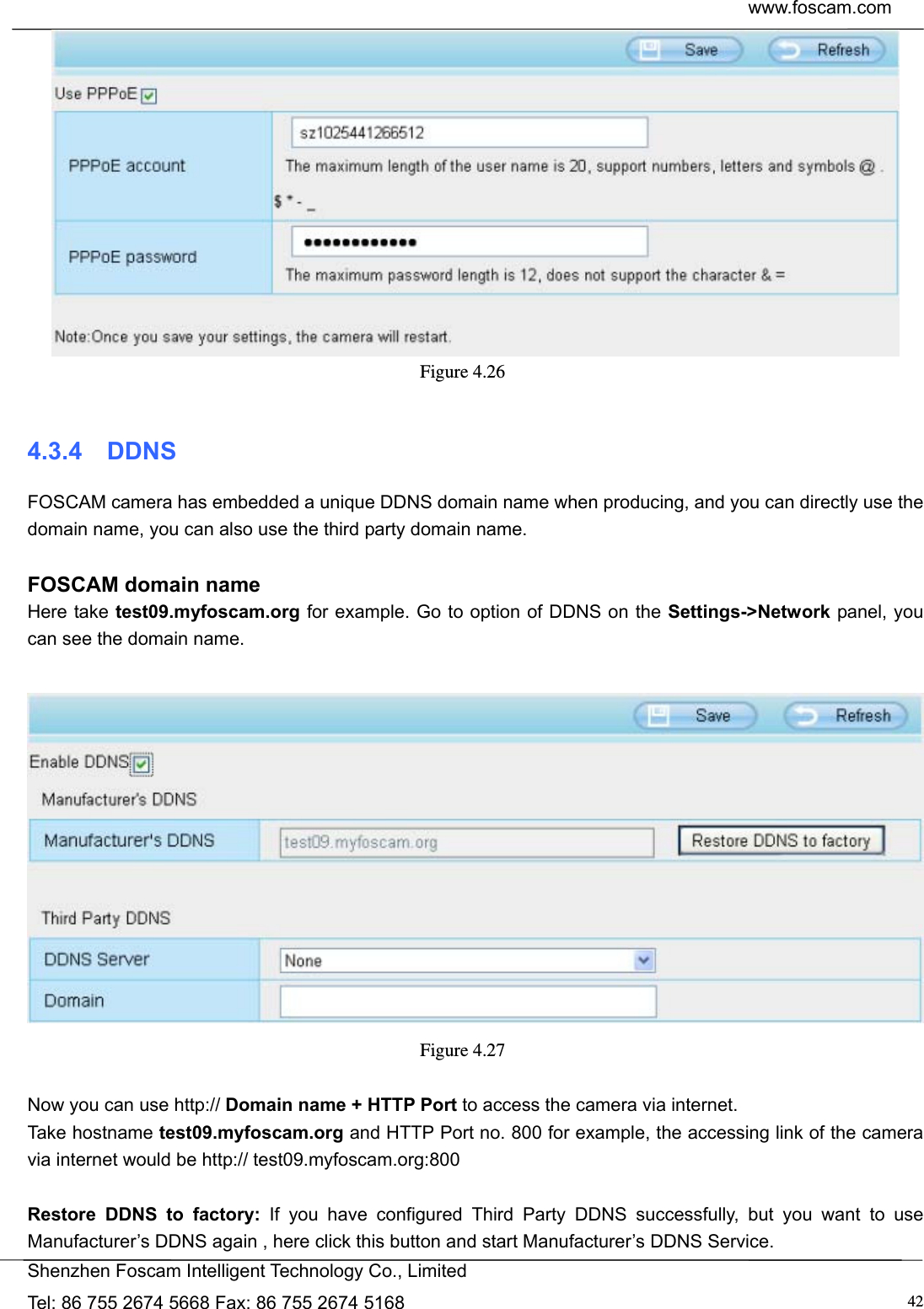  www.foscam.com            Shenzhen Foscam Intelligent Technology Co., Limited Tel: 86 755 2674 5668 Fax: 86 755 2674 5168  42 Figure 4.26   4.3.4  DDNS FOSCAM camera has embedded a unique DDNS domain name when producing, and you can directly use the domain name, you can also use the third party domain name.  FOSCAM domain name Here take test09.myfoscam.org for example. Go to option of DDNS on the Settings->Network panel, you can see the domain name.   Figure 4.27   Now you can use http:// Domain name + HTTP Port to access the camera via internet.     Take hostname test09.myfoscam.org and HTTP Port no. 800 for example, the accessing link of the camera via internet would be http:// test09.myfoscam.org:800  Restore DDNS to factory: If you have configured Third Party DDNS successfully, but you want to use Manufacturer&rsquo;s DDNS again , here click this button and start Manufacturer&rsquo;s DDNS Service. 
