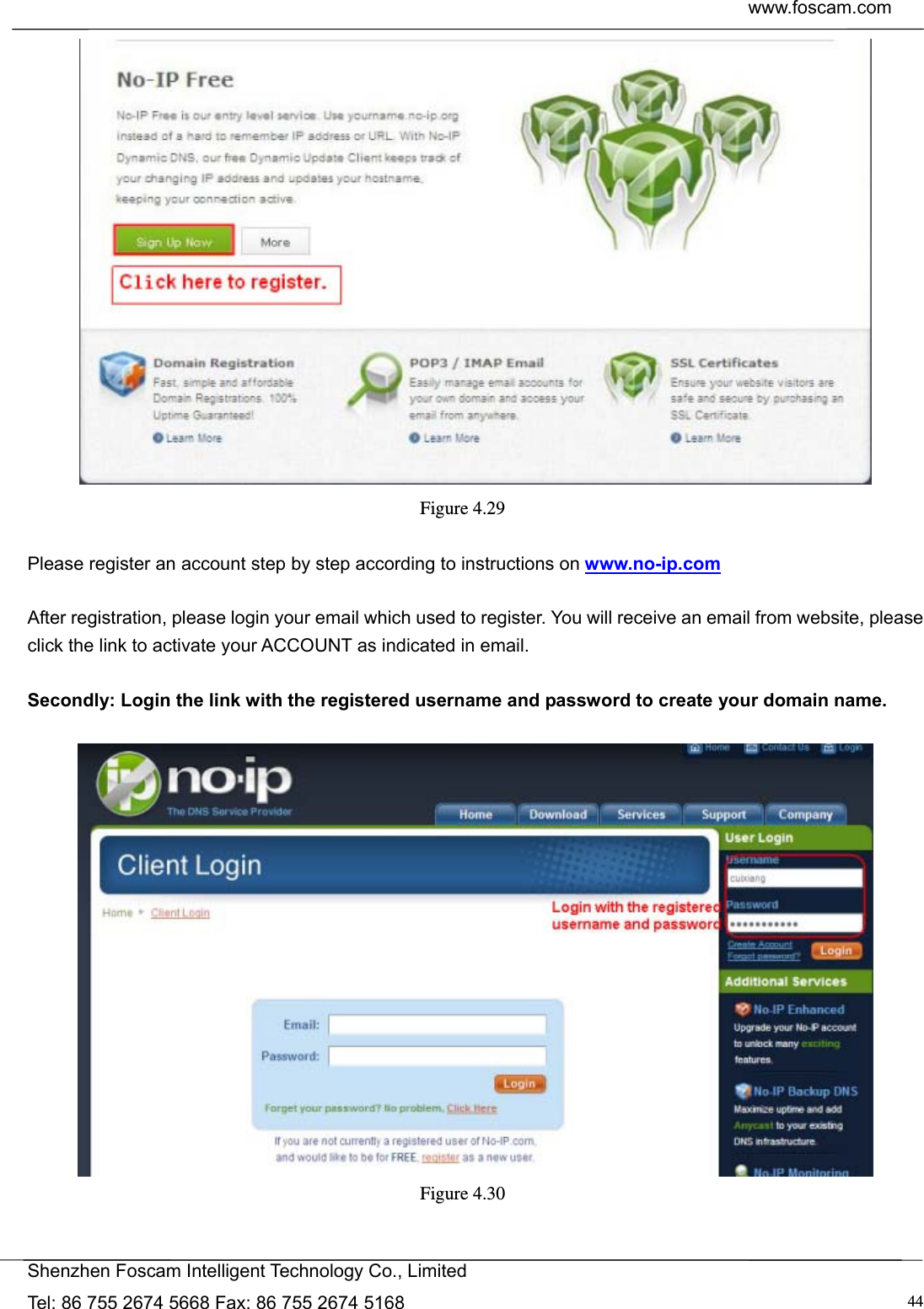  www.foscam.com            Shenzhen Foscam Intelligent Technology Co., Limited Tel: 86 755 2674 5668 Fax: 86 755 2674 5168  44 Figure 4.29   Please register an account step by step according to instructions on www.no-ip.com   After registration, please login your email which used to register. You will receive an email from website, please click the link to activate your ACCOUNT as indicated in email.  Secondly: Login the link with the registered username and password to create your domain name.   Figure 4.30  