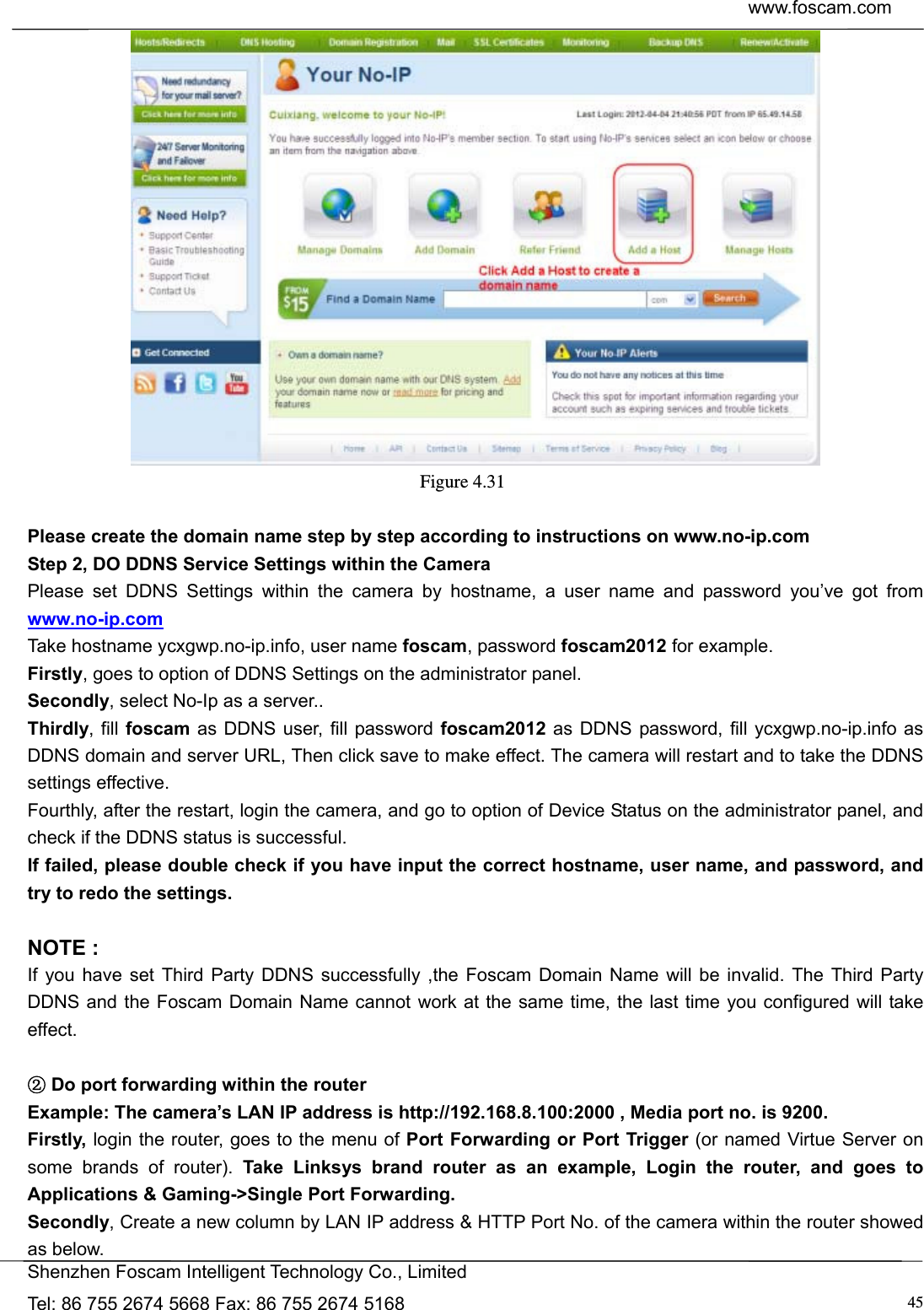  www.foscam.com            Shenzhen Foscam Intelligent Technology Co., Limited Tel: 86 755 2674 5668 Fax: 86 755 2674 5168  45 Figure 4.31   Please create the domain name step by step according to instructions on www.no-ip.com   Step 2, DO DDNS Service Settings within the Camera Please set DDNS Settings within the camera by hostname, a user name and password you&rsquo;ve got from www.no-ip.com Take hostname ycxgwp.no-ip.info, user name foscam, password foscam2012 for example. Firstly, goes to option of DDNS Settings on the administrator panel. Secondly, select No-Ip as a server.. Thirdly, fill foscam as DDNS user, fill password foscam2012 as DDNS password, fill ycxgwp.no-ip.info as DDNS domain and server URL, Then click save to make effect. The camera will restart and to take the DDNS settings effective. Fourthly, after the restart, login the camera, and go to option of Device Status on the administrator panel, and check if the DDNS status is successful.   If failed, please double check if you have input the correct hostname, user name, and password, and try to redo the settings.  NOTE : If you have set Third Party DDNS successfully ,the Foscam Domain Name will be invalid. The Third Party DDNS and the Foscam Domain Name cannot work at the same time, the last time you configured will take effect.   D②o port forwarding within the router   Example: The camera&rsquo;s LAN IP address is http://192.168.8.100:2000 , Media port no. is 9200.   Firstly, login the router, goes to the menu of Port Forwarding or Port Trigger (or named Virtue Server on some brands of router). Take Linksys brand router as an example, Login the router, and goes to Applications &amp; Gaming->Single Port Forwarding. Secondly, Create a new column by LAN IP address &amp; HTTP Port No. of the camera within the router showed as below.   