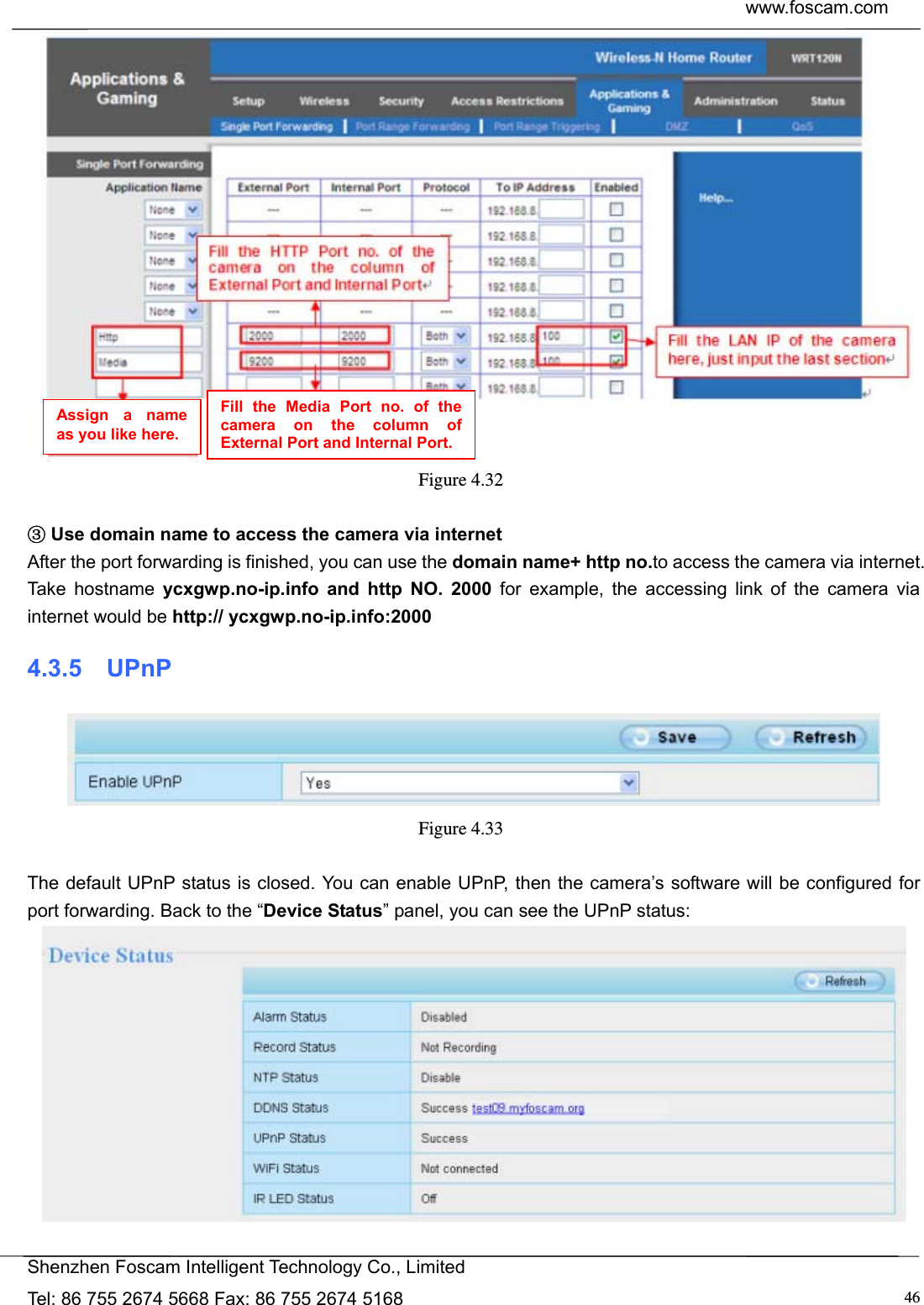  www.foscam.com            Shenzhen Foscam Intelligent Technology Co., Limited Tel: 86 755 2674 5668 Fax: 86 755 2674 5168  46 Figure 4.32    ③Use domain name to access the camera via internet   After the port forwarding is finished, you can use the domain name+ http no.to access the camera via internet. Take hostname ycxgwp.no-ip.info and http NO. 2000 for example, the accessing link of the camera via internet would be http:// ycxgwp.no-ip.info:2000 4.3.5  UPnP  Figure 4.33   The default UPnP status is closed. You can enable UPnP, then the camera&rsquo;s software will be configured for port forwarding. Back to the &ldquo;Device Status&rdquo; panel, you can see the UPnP status:   Assign a name as you like here. Fill the Media Port no. of the camera on the column of External Port and Internal Port. 