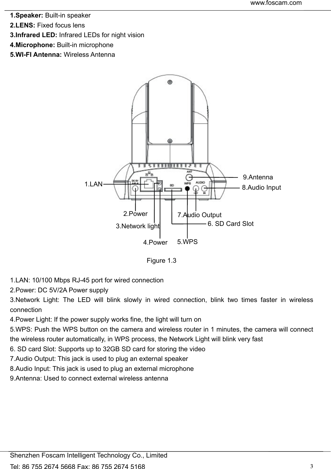  www.foscam.com               Shenzhen Foscam Intelligent Technology Co., Limited Tel: 86 755 2674 5668 Fax: 86 755 2674 5168  31.Speaker: Built-in speaker 2.LENS: Fixed focus lens   3.Infrared LED: Infrared LEDs for night vision 4.Microphone: Built-in microphone 5.WI-FI Antenna: Wireless Antenna              Figure 1.3  1.LAN: 10/100 Mbps RJ-45 port for wired connection 2.Power: DC 5V/2A Power supply   3.Network Light: The LED will blink slowly in wired connection, blink two times faster in wireless connection 4.Power Light: If the power supply works fine, the light will turn on 5.WPS: Push the WPS button on the camera and wireless router in 1 minutes, the camera will connect the wireless router automatically, in WPS process, the Network Light will blink very fast 6. SD card Slot: Supports up to 32GB SD card for storing the video 7.Audio Output: This jack is used to plug an external speaker 8.Audio Input: This jack is used to plug an external microphone 9.Antenna: Used to connect external wireless antenna        9.Antenna 8.Audio Input 7.Audio Output2.Power1.LAN 6. SD Card Slot 5.WPS 4.Power 3.Network light 