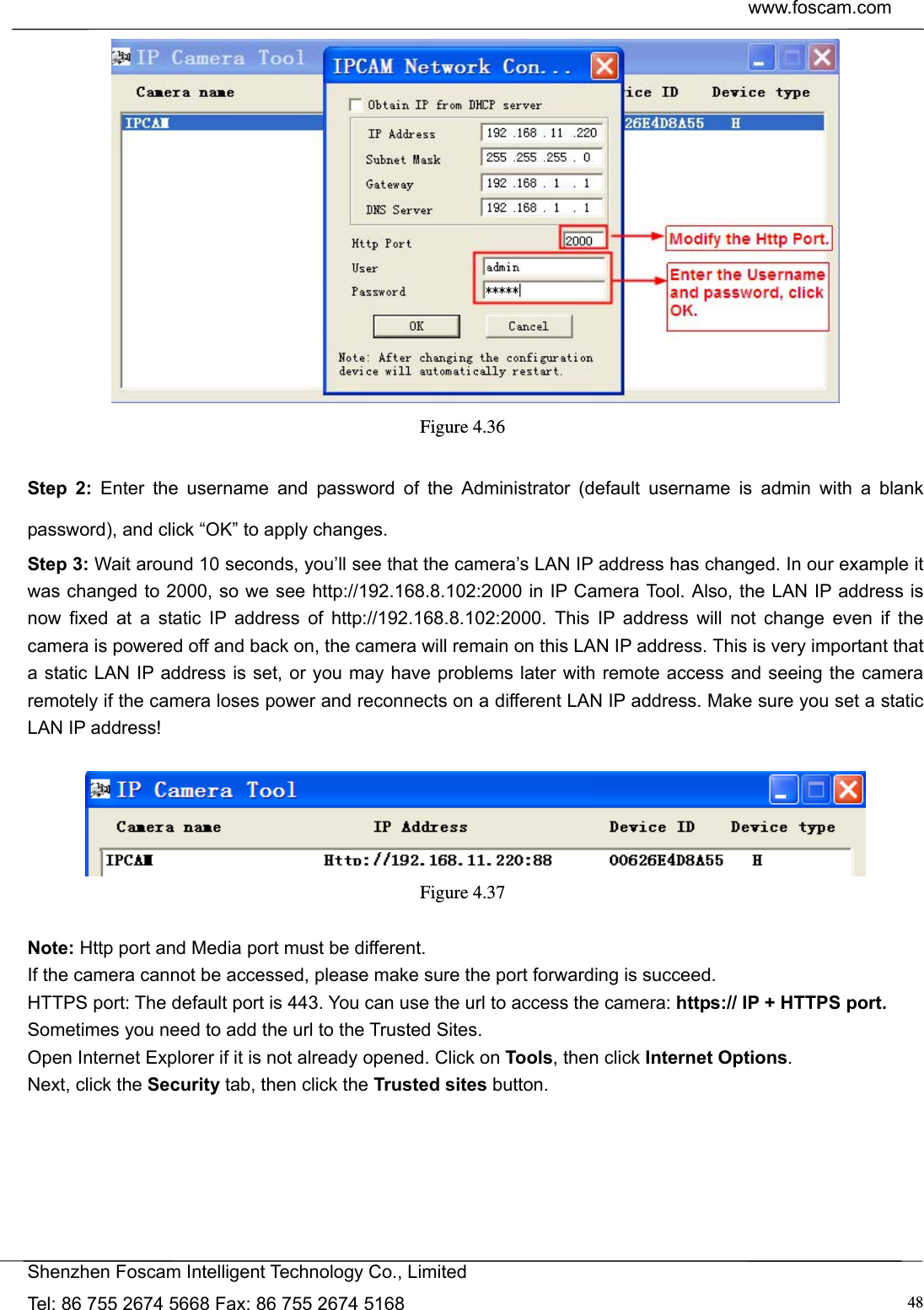  www.foscam.com            Shenzhen Foscam Intelligent Technology Co., Limited Tel: 86 755 2674 5668 Fax: 86 755 2674 5168  48 Figure 4.36   Step 2: Enter the username and password of the Administrator (default username is admin with a blank password), and click &ldquo;OK&rdquo; to apply changes.   Step 3: Wait around 10 seconds, you&rsquo;ll see that the camera&rsquo;s LAN IP address has changed. In our example it was changed to 2000, so we see http://192.168.8.102:2000 in IP Camera Tool. Also, the LAN IP address is now fixed at a static IP address of http://192.168.8.102:2000. This IP address will not change even if the camera is powered off and back on, the camera will remain on this LAN IP address. This is very important that a static LAN IP address is set, or you may have problems later with remote access and seeing the camera remotely if the camera loses power and reconnects on a different LAN IP address. Make sure you set a static LAN IP address!   Figure 4.37   Note: Http port and Media port must be different. If the camera cannot be accessed, please make sure the port forwarding is succeed. HTTPS port: The default port is 443. You can use the url to access the camera: https:// IP + HTTPS port. Sometimes you need to add the url to the Trusted Sites. Open Internet Explorer if it is not already opened. Click on Tools, then click Internet Options. Next, click the Security tab, then click the Trusted sites button.  